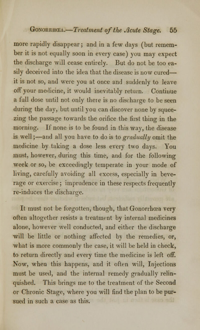 more rapidly disappear; and in a few days (but remem- ber it is not equally soon in every case) you may expect the discharge will cease entirely. But do not be too ea- sily deceived into the idea that the disease is now cured— it is not so, and were you at once and suddenly to leave off your medicine, it would inevitably return. Continue a full close until not only there is no discharge to be seen during the day, but until you can discover none by squee- zing the passage towards the orifice the first thing in the morning. If none is to be found in this way, the disease is well;—and all you have to do is to gradually omit the medicine by taking a dose less every two days. You must, however, during this time, and for the following week or so, be exceedingly temperate in your mode of living, carefully avoiding all excess, especially in beve- rage or exercise; imprudence in these respects frequently re-induces the discharge. It must not be forgotten, though, that Gonorrhoea very often altogether resists a treatment by internal medicines alone, however well conducted, and either the discharge will be little or nothing affected by the remedies, or, what is more commonly the case, it will be held in check, to return directly and every time the medicine is left off. Now, when this happens, and it often will, Injections must be used, and the internal remedy gradually relin- quished. This brings me to the treatment of the Second or Chronic Stage, where you will find the plan to be pur- sued in such a case as this.