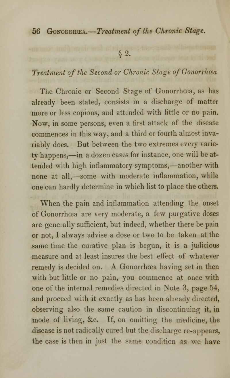 §2. Treatment of the Second or Chronic Stage of Gonorrhcea The Chronic or Second Stage of Gonorrhcea, as has already been stated, consists in a discharge of matter more or less copious, and attended with little or no pain. Now, in some persons, even a first attack of the disease commences in this way, and a third or fourth almost inva- riably does. But between the two extremes every varie- ty happens,—in a dozen cases for instance, one will be at- tended with high inflammatory symptoms,—another with none at all,—some with moderate inflammation, while one can hardly determine in which list to place the others. When the pain and inflammation attending the onset of Gonorrhoea are very moderate, a few purgative doses are generally sufficient, but indeed, whether there be pain or not, I always advise a dose or two to be taken at the same time the curative plan is begun, it is a judicious measure and at least insures the best effect of whatever remedy is decided on. A Gonorrhcea having set in then with but little or no pain, you commence at once with one of the internal remedies directed in Note 3, page 54, and proceed with it exactly as has been already directed, observing also the same caution in discontinuing it, in mode of living, &c. If, on omitting the medicine, the disease is not radically cured but the discharge re-appears, the case is then in just the same condition as we have