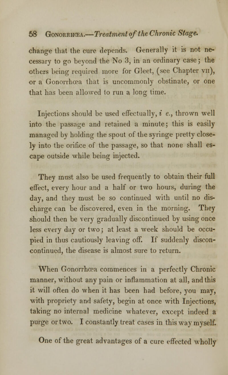 change that the cure depends. Generally it is not ne- cessary to go beyond the No 3, in an ordinary case; the others being required more for Gleet, (see Chapter vn), or a Gonorrhoea that is uncommonly obstinate, or one that has been allowed to run a long time. Injections should be used effectually, i e., thrown well into the passage and retained a minute; this is easily managed by holding the spout of the syringe pretty close- ly into the orifice of the passage, so that none shall es- cape outside while being injected. They must also be used frequently to obtain their full effect, every hour and a half or two hours, during the day, and they must be so continued with until no dis- charge can be discovered, even in the morning. They should then be very gradually discontinued by using once less every day or two; at least a week should be occu- pied in thus cautiously leaving off. If suddenly discon- continued, the disease is almost sure to return. When Gonorrhoea commences in a perfectly Chronic manner, without any pain or inflammation at all, and this it will often do when it has been had before, you may, with propriety and safety, begin at once with Injections, taking no internal medicine whatever, except indeed a purge or two. I constantly treat cases in this way myself. One of the great advantages of a cure effected wholly