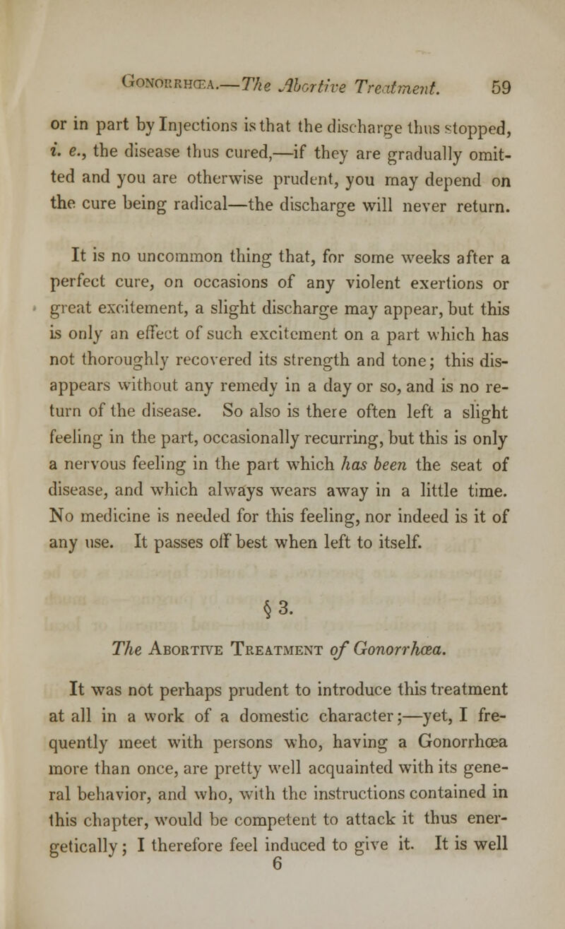 or in part by Injections is that the discharge thus slopped, i. e., the disease thus cured,—if they are gradually omit- ted and you are otherwise prudent, you may depend on the cure being radical—the discharge will never return. It is no uncommon thing that, for some weeks after a perfect cure, on occasions of any violent exertions or great excitement, a slight discharge may appear, but this is only an effect of such excitement on a part which has not thoroughly recovered its strength and tone; this dis- appears without any remedy in a day or so, and is no re- turn of the disease. So also is there often left a slight feeling in the part, occasionally recurring, but this is only a nervous feeling in the part wrhich has been the seat of disease, and w7hich always wears away in a little time. No medicine is needed for this feeling, nor indeed is it of any use. It passes off best when left to itself. §3. The Abortive Treatment of Gonorrhcea. It was not perhaps prudent to introduce this treatment at all in a work of a domestic character;—yet, I fre- quently meet with persons who, having a Gonorrhoea more than once, are pretty well acquainted with its gene- ral behavior, and who, with the instructions contained in this chapter, would be competent to attack it thus ener- getically ; I therefore feel induced to give it It is well 6