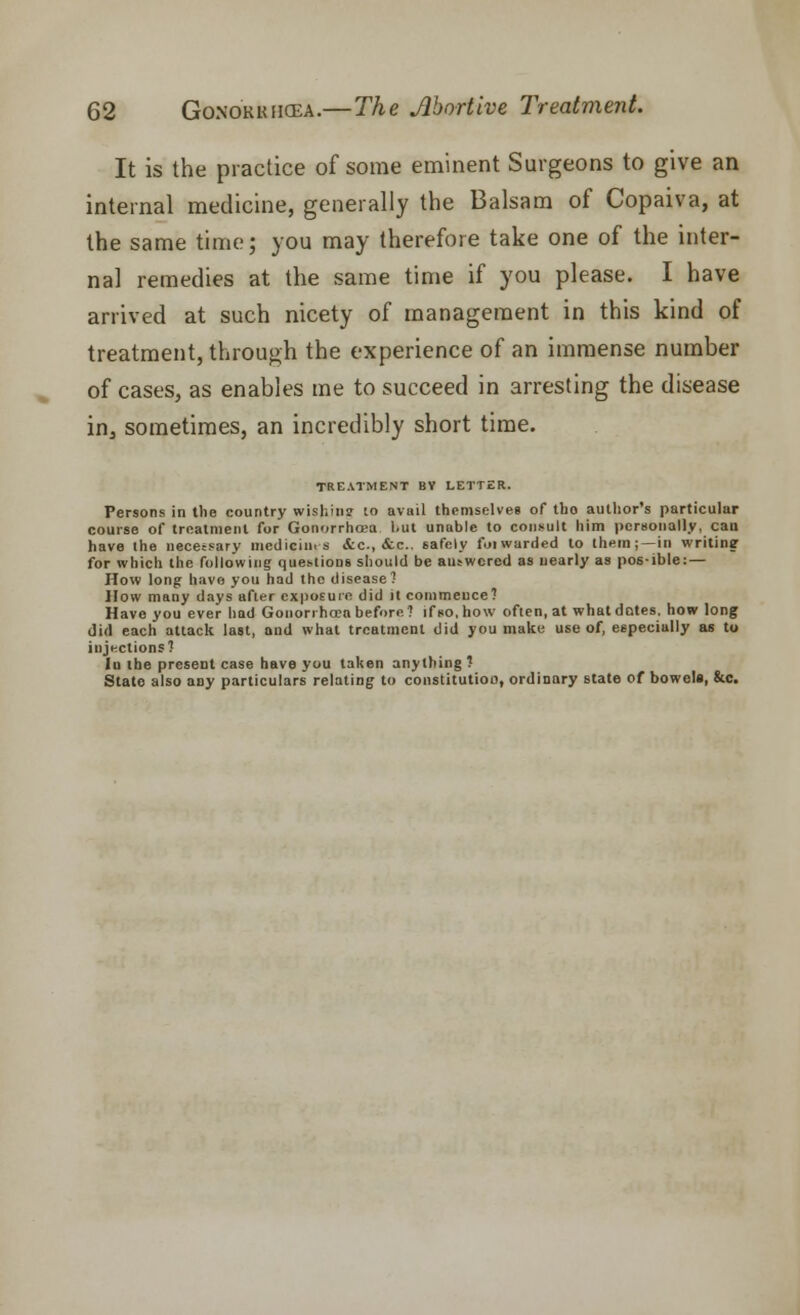 It is the practice of some eminent Surgeons to give an internal medicine, generally the Balsam of Copaiva, at the same time; you may therefore take one of the inter- nal remedies at the same time if you please. I have arrived at such nicety of management in this kind of treatment, through the experience of an immense number of cases, as enables me to succeed in arresting the disease in^ sometimes, an incredibly short time. TREATMENT BY LETTER. Persons in the country wishing to avail themselves of tho author's particular course of treatment for Gonorrhoea but unable to consult him personally, can have the necessary medieim s &c, &c. safely foiwarcied to them; —in writing- for which the following questions should be answered as nearly as pos-ible: — How long have you had the disease? How many days after exposure did it commence? Have you ever had Gonorrhoea before? if so, how often, at what dotes, how long did each attack last, and what treatment did you make use of, especially as to injections? Id the preseDt case have you taken anything ? State also any particulars relating to constitutioo, ordinary state of bowela, &c.