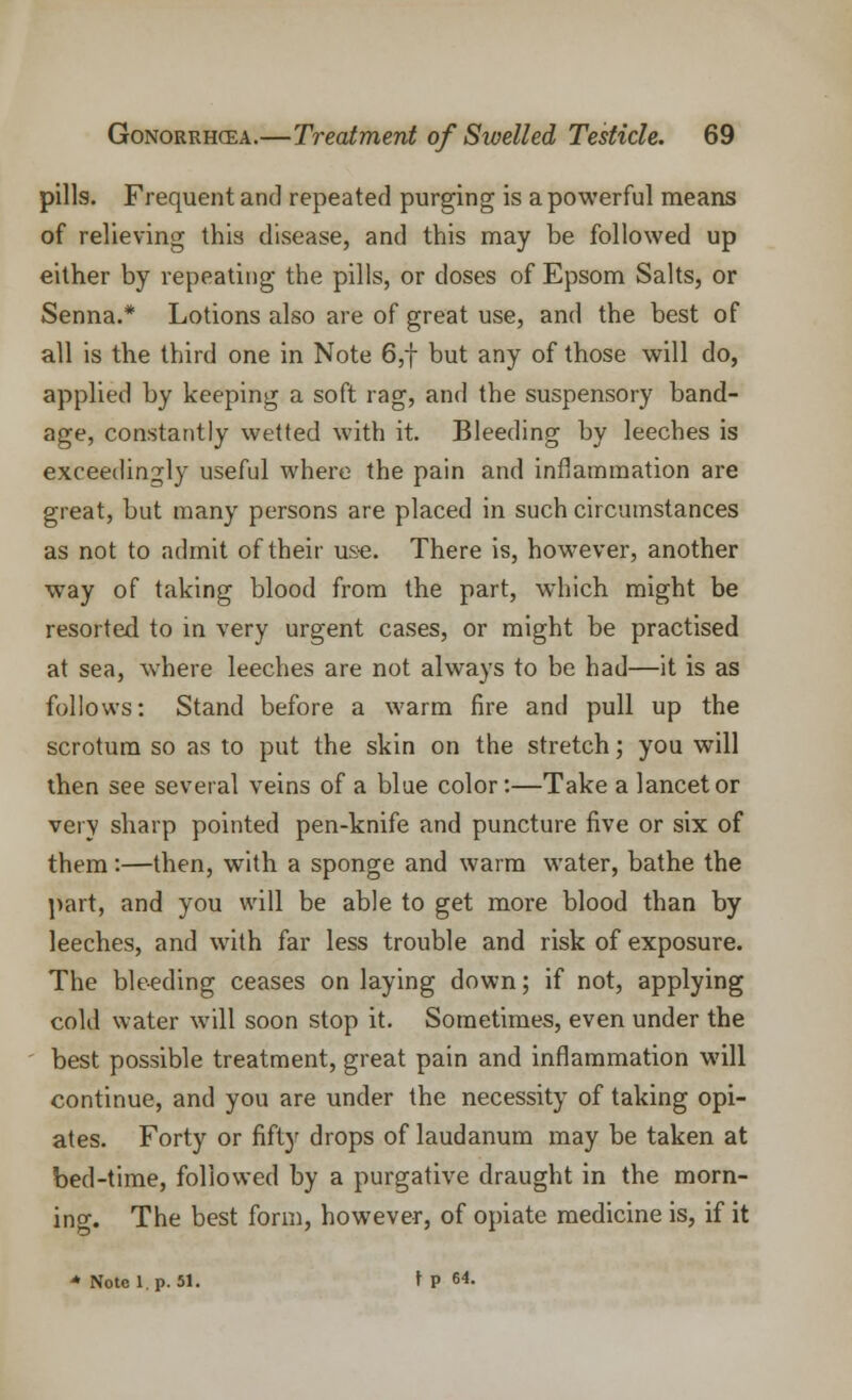 pills. Frequent and repeated purging is a powerful means of relieving this disease, and this may be followed up either by repeating the pills, or closes of Epsom Salts, or Senna.* Lotions also are of great use, and the best of all is the third one in Note 6,f but any of those will do, applied by keeping a soft rag, and the suspensory band- age, constantly wetted with it. Bleeding by leeches is exceedingly useful where the pain and inflammation are great, but many persons are placed in such circumstances as not to admit of their use. There is, however, another way of taking blood from the part, which might be resorted to in very urgent cases, or might be practised at sea, where leeches are not always to be had—it is as follows: Stand before a warm fire and pull up the scrotum so as to put the skin on the stretch; you will then see several veins of a blue color:—Take a lancet or very sharp pointed pen-knife and puncture five or six of them:—then, with a sponge and warm water, bathe the part, and you will be able to get more blood than by leeches, and with far less trouble and risk of exposure. The bleeding ceases on laying down; if not, applying cold water will soon stop it. Sometimes, even under the best possible treatment, great pain and inflammation will continue, and you are under the necessity of taking opi- ates. Forty or fifty drops of laudanum may be taken at bed-time, followed by a purgative draught in the morn- ing. The best form, however, of opiate medicine is, if it * Note l.p. 51. \ P 64.