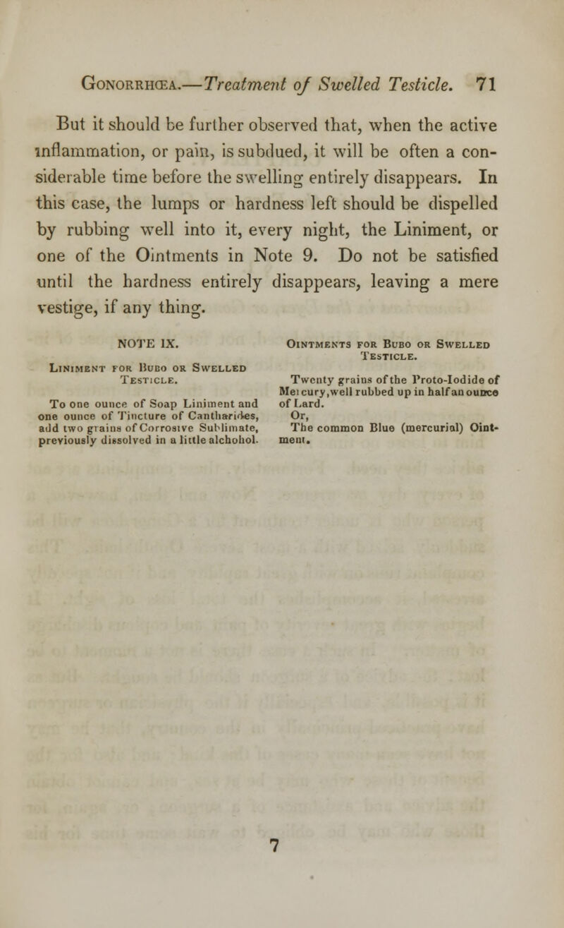 But it should be further observed that, when the active inflammation, or pain, is subdued, it will be often a con- siderable time before the swelling entirely disappears. In this case, the lumps or hardness left should be dispelled by rubbing well into it, every night, the Liniment, or one of the Ointments in Note 9. Do not be satisfied until the hardness entirely disappears, leaving a mere vestige, if any thing. NOTE IX. Ointments for Bubo or Swelled Testicle. Liniment for IJubo or Swelled Testicle. Twenty grains of the Proto-Iodide of Meicury.wcll rubbed up in half an ounce To one ounce of Soap Liniment and of Lard, one ounce of Tincture of Cantliariiies, Or, add two grains of Corrosive Sublimate, The common Blue (mercurial) Oint- previously dissolved in a little alchohol. mem.