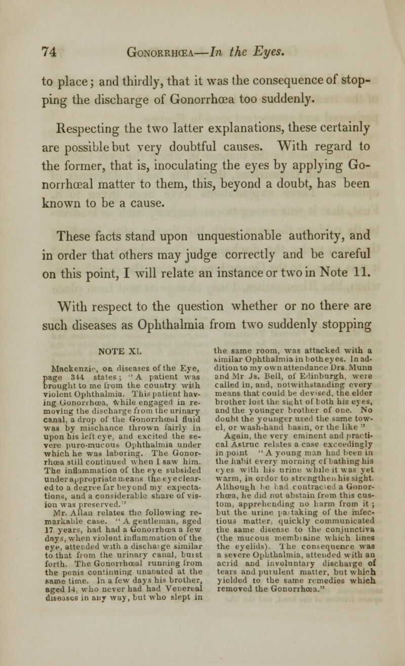 to place; and thirdly, that it was the consequence of stop- ping the discharge of Gonorrhoea too suddenly. Respecting the two latter explanations, these certainly are possible but very doubtful causes. With regard to the former, that is, inoculating the eyes by applying Go- norrhoeal matter to them, this, beyond a doubt, has been known to be a cause. These facts stand upon unquestionable authority, and in order that others may judge correctly and be careful on this point, I will relate an instance or two in Note 11. With respect to the question whether or no there are such diseases as Ophthalmia from two suddenly stopping note xr. Mackenzie, on diseases of the Eye, page 314 states; A patient was brought to me from the country with violent Ophthalmia. This patient hav- ing Gonorrhoea, while engaged in re- moving the discharge from the urinary canal, a drop of the Gonorrhceal fluid was by mischance thrown fairly in upon his left eye, and excited the se- vere puro-mucous Ophthalmia under which he was laboring. The Gonor- rhoea still continued when I saw him. The inflammation of the eye subsided under appropriate means the eye clear- ed to a degree far beyond my expecta- tions, and a considerable share of vis- ion was preserved. Mr. Allan relates the following re- markable case.  A gentleman, aged 17 years, had had a Gonoirhcca a few days, when violent inflammation of the eye, attended with a dischaige similar to that from the urinary canal, buist forth. The Gonorrhceal running from the penis continuing unar>ated at the name time. In a few days his brother, aged 14. who never had had Venereal diseases in any way, but who slept in the same room, was attacked with a bimilar Ophthalmia in 1 otheyes. In ad- dition to my own attendance Drs. Munn and Mr Js. Bell, of Edinburgh, weie called in, and, notwithstanding every means that could be devised, the elder brother lost the Bight of both his eyes, and the younger brother of one. No doubt the younger used the same tow- el, or wash-hand basin, or the like :' Again, the very eminent and practi- cal Astruc relates a case exceedingly in point  A young man had been in the habit every morning cf bathing his eyes with his urine while it was yet warm, in order to strengthen his sight. Although lie lad contracieJ a Gonor- rhoea, he did not abstain from this cus- tom, apprehending no harm from it ; but the urine paitaking of the infec- tious matter, quickly communicated the same disease to the conjunctiva (the mucous membiaine which lines the eyelids). The consequence was a severe Ophthalmia, attended with an acrid and involuntary discharge of tears andpuiulent matter, but which yielded to the same remedies which removed the Gonorrhoea.