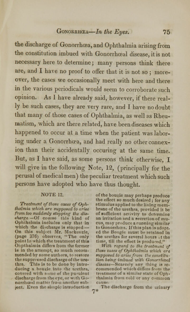 the discharge of Gonorrhoea, and Ophthalmia arising from the constitution imbued with Gonorrheal disease, it is not necessary here to determine; many persons think there are, and I have no proof to offer that it is not so ; more- over, the cases we occasionally meet with here and there in the various periodicals would seem to corroborate such opinion. As 1 have already said, however, if there real- ly be such cases, they are very rare, and I have no doubt that many of those cases of Ophthalmia, as well as Rheu- matism, which are there related, have been diseases which happened to occur at a time when the patient was labor- ing under a Gonorrhoea, and had really no other connex- ion than their accidentally occuring at the same time. But, as I have said, as some persons think otherwise, I will give in the following Note, 12, (principally for the perusal of medical men) the peculiar treatment which such persons have adopted who have thus thought. NOTE 12. of the boueie may perhaps produce the efiect so much desired ; for any Treatment of those cases of Oph- stimulus applied to the lining mem- (lialmia which are supposed to arise brane of the urethra, provided it be from too suddenly stopping the dis- of sufficient activity to determine charge — Of couise this kind of an irritation and a secretion of mu- Opluhelmia includes only that in cus, may produce a running similar which the discharge is stopped— to Gonorrhoea. If this plan is adopt. On this subject Mr. Mackenzie, ed the Bougie must be retained in (page 376) observes, The only the urethra for several hours at the point I:i which the treatment of this time, till the effect is produ.-ed. Onpthalmia differs from the former With regard to the treatment of is in the attempt, 60 much recom- those cases of Ophthalmia which are mended by some authors, to restore supposed to arise from the coyistitu- the suppressed discharge of the ure- tion being imbued with Gonorrhasal thra. This is to be done by intro- disease—Scarcely any thing is re- ducing a bougie into the urethra, commended which differs from the covered with some of the purulent treatment of a similar state of Oph- dischatge from the eye, or with Go- thalmia from cold or any common norrhoeal matter from another sub- cause, ject. Even the simple introduction The discharge from the urinary