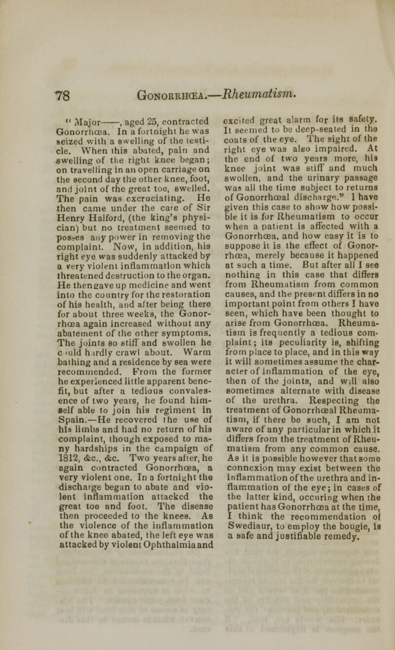  Major , aged 25, contracted Gonorrhoea. In a fortnight he was seized with a swelling of the testi- cle. When this abated, pain and swelling of the right knee began; on travelling in an open carriage on the second day the other knee, foot, and joint of the great toe, swelled. The pain was excruciating. He then came under the care of Sir Henry Halford, (the king's physi- cian) but no treatment seemed to poshes any power in removing the complaint. Now, in addition, his right eye was suddenly attacked by a very violent inflammation which threatened destruction to the organ. He thengaveup medicine and went into the country for the restoration of his health, and after being there for about three weeks, the Gonor- rhoea again increased without any abatement of the other symptoms. The joints so stiff and swollen he c >uld h lrdly crawl about. Warm bathing and a residence by sea were recommended. From the former he experienced little apparent bene- fit, but after a tedious convales- ence of two years, he found him- self able to join his regiment in Spain.—He recovered the use of his limbs and had no return of his complaint, though exposed to ma- ny hardships in the campaign of 1812, &c, &c. Two years after, he again contracted Gonorrhoea, a very violent one. In a fortnight the discharge began to abate and vio- lent inflammation attacked the great toe and foot. The disease then proceeded to the knees. As the violence of the inflammation of the knee abated, the left eye was attacked by violent Ophthalmiaand excited great alarm for its safety. It seemed to be deep-seated in the coats of the eye. The sight of the right eye was also impaired. At the end of two years more, his knee joint was stiff and much swollen, and the urinary passage was all the time subject to returns of Gonorrhoeal discharge. 1 have given this case to show how possi- ble it is for Rheumatism to occur when a patient is affected with a Gonorrhoea, and how easy it is to suppose it is the effect of Gonor- rhoea, merely because it happened at such a time. But after all I see nothing in this case that differs from Rheumatism from common causes, and the present differs in no important point from others I have seen, which have been thought to arise from Gonorrhoea. Rheuma- tism is frequently a tedious com- plaint; its peculiarity is, shifting from place to place, and in this way it will sometimes assume the char- acter of inflammation of the eye, then of the joints, and will also sometimes alternate with disease of the urethra. Respecting the treatment of Gonorrhceal Rheuma- tism, if there be such, I am not aware of any particular in which it differs from the treatment of Rheu- matism from any common cause. As it is possible however that some connexion may exist between the inflammation of the urethra and in- flammation of the eye; in cases of the latter kind, ocenring when the patient has Gonorrhoea at the time, I think the recommendation of Swediaur, to employ the bougie, la a safe and justifiable remedy.