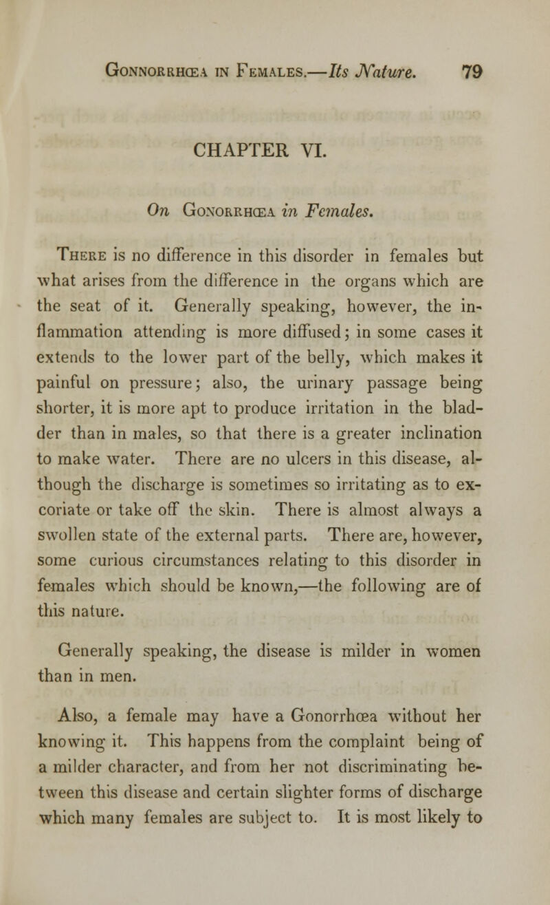 CHAPTER VI. On Gonorrhoea in Females. There is no difference in this disorder in females but what arises from the difference in the organs which are the seat of it. Generally speaking, however, the in- flammation attending is more diffused; in some cases it extends to the lower part of the belly, which makes it painful on pressure; also, the urinary passage being shorter, it is more apt to produce irritation in the blad- der than in males, so that there is a greater inclination to make water. There are no ulcers in this disease, al- though the discharge is sometimes so irritating as to ex- coriate or take off the skin. There is almost always a swollen state of the external parts. There are, however, some curious circumstances relating to this disorder in females which should be known,—the following are of this nature. Generally speaking, the disease is milder in women than in men. Also, a female may have a Gonorrhcea without her knowing it. This happens from the complaint being of a milder character, and from her not discriminating be- tween this disease and certain slighter forms of discharge which many females are subject to. It is most likely to