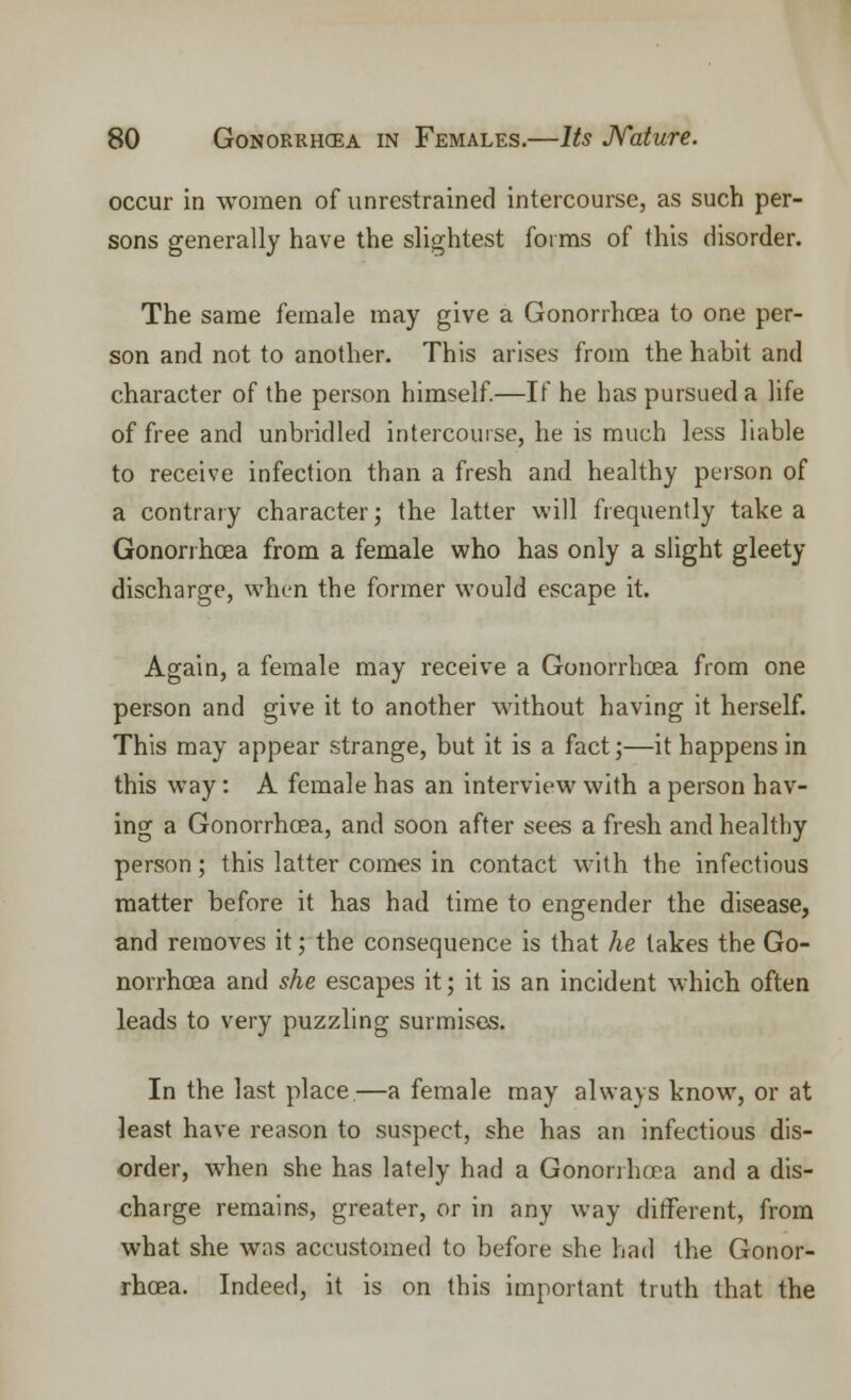 occur in women of unrestrained intercourse, as such per- sons generally have the slightest forms of this disorder. The same female may give a Gonorrhoea to one per- son and not to another. This arises from the habit and character of the person himself.—If he has pursued a life of free and unbridled intercourse, he is much less liable to receive infection than a fresh and healthy person of a contrary character; the latter will frequently take a Gonorrhoea from a female who has only a slight gleety discharge, when the former would escape it. Again, a female may receive a Gonorrhoea from one person and give it to another without having it herself. This may appear strange, but it is a fact;—it happens in this way: A female has an interview with a person hav- ing a Gonorrhoea, and soon after sees a fresh and healthy person; this latter comes in contact with the infectious matter before it has had time to engender the disease, and removes it; the consequence is that he lakes the Go- norrhoea and she escapes it; it is an incident which often leads to very puzzling surmises. In the last place—a female may always know, or at least have reason to suspect, she has an infectious dis- order, when she has lately had a Gonorrhoea and a dis- charge remains, greater, or in any way different, from what she was accustomed to before she had the Gonor- rhoea. Indeed, it is on this important truth that the