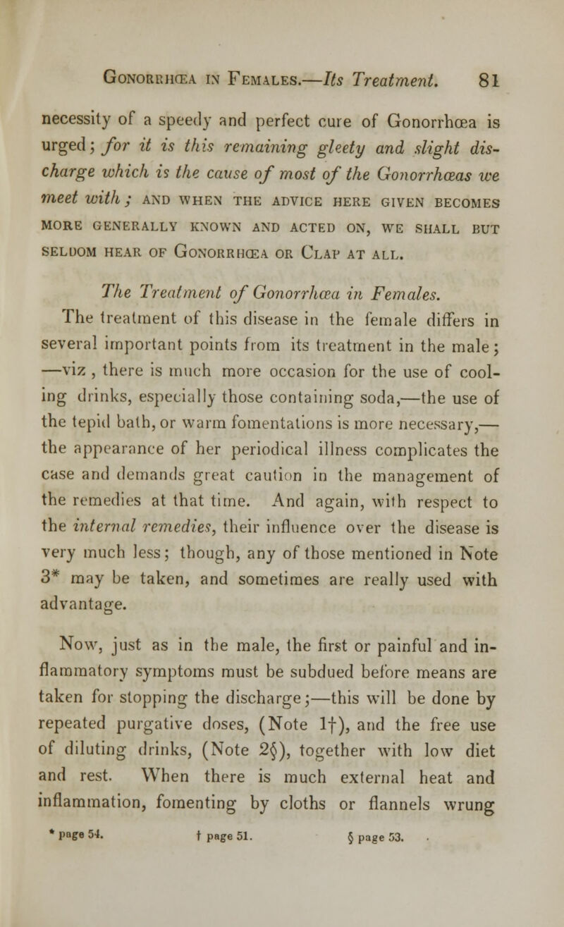 necessity of a speedy and perfect cure of Gonorrhoea is urged; for it is this remaining gleety and slight dis- charge which is the cause of most of the Gonorrhoeas we meet with; and when the advice here given becomes MORE GENERALLY KNOWN AND ACTED ON, WE SHALL BUT SELDOM HEAR OF GONORRHOEA OR CLAP AT ALL. The Treatment of Gonorrluea in Females. The treatment of this disease in the female differs in several important points from its treatment in the male; —viz , there is much more occasion for the use of cool- ing drinks, especially those containing soda,—the use of the tepid bath, or warm fomentations is more necessary,— the appearance of her periodical illness complicates the case and demands great caution in the management of the remedies at that time. And again, with respect to the internal remedies, their influence over the disease is very much less; though, any of those mentioned in Note 3* may be taken, and sometimes are really used with advantage. Now, just as in the male, the first or painful and in- flammatory symptoms must be subdued before means are taken for stopping the discharge;—this will be done by repeated purgative doses, (Note If), and the free use of diluting drinks, (Note 2§), together with low diet and rest. When there is much external heat and inflammation, fomenting by cloths or flannels wrung * page 54. t page 51. § page 53.