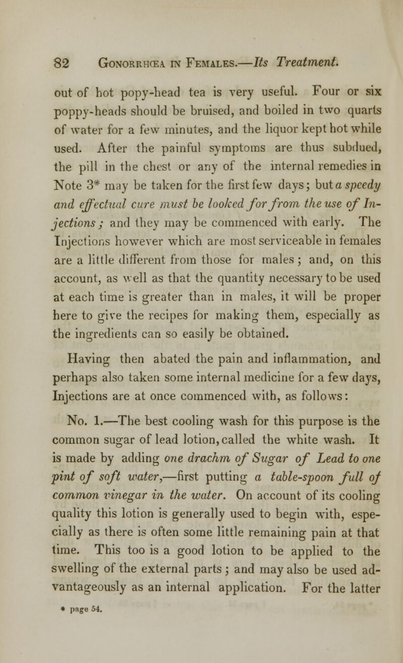 out of hot popy-head tea is very useful. Four or six poppy-heads should be bruised, and boiled in two quarts of water for a few minutes, and the liquor kept hot while used. After the painful symptoms are thus subdued, the pill in the chest or any of the internal remedies in Note 3* may be taken for the first few days; but a speedy and effectual cure must be looked for from the use of In- jections ; and they may be commenced with early. The Injections however which are most serviceable in females are a little different from those for males ; and, on this account, as well as that the quantity necessary to be used at each time is greater than in males, it will be proper here to give the recipes for making them, especially as the ingredients can so easily be obtained. Having then abated the pain and inflammation, and perhaps also taken some internal medicine for a few days, Injections are at once commenced with, as follows: No. 1.—The best cooling wash for this purpose is the common sugar of lead lotion, called the white wash. It is made by adding one drachm of Sugar of Lead to one pint of soft water,—first putting a table-spoon fill of common vinegar in the water. On account of its cooling quality this lotion is generally used to begin with, espe- cially as there is often some little remaining pain at that time. This too is a good lotion to be applied to the swelling of the external parts; and may also be used ad- vantageously as an internal application. For the latter « page 54.