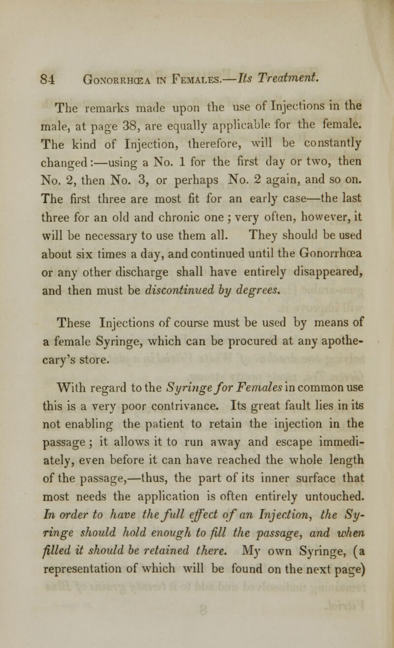 The remarks made upon the use of Injections in the male, at page 38, are equally applicable for the female. The kind of Injection, therefore, will be constantly changed:—using a No. 1 for the first day or two, then No. 2, then No. 3, or perhaps No. 2 again, and so on. The first three are most fit for an early case—the last three for an old and chronic one ; very often, however, it will be necessary to use them all. They should be used about six times a day, and continued until the Gonorrhoea or any other discharge shall have entirely disappeared, and then must be discontinued by degrees. These Injections of course must be used by means of a female Syringe, which can be procured at any apothe- cary's store. With regard to the Syringe for Females in common use this is a very poor contrivance. Its great fault lies in its not enabling the patient to retain the injection in the passage; it allows it to run away and escape immedi- ately, even before it can have reached the whole length of the passage,—thus, the part of its inner surface that most needs the application is often entirely untouched. In order to have the full effect of an Injection, the Sy- ringe should hold enough to fill the passage, and when filled it should be retained there. My own Syringe, (a representation of which will be found on the next page)