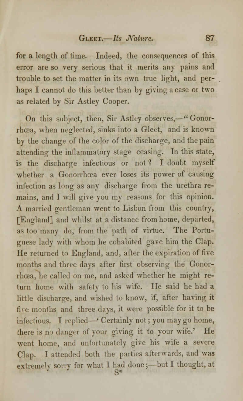 for a length of time. Indeed, the consequences of this error are so very serious that it merits any pains and trouble to set the matter in its own true light, and per- haps I cannot do this better than by giving a case or two as related by Sir Astley Cooper. On this subject, then, Sir Astley observes,— Gonor- rhoea, when neglected, sinks into a Gleet, and is known by the change of the color of the discharge, and the pain attending the inflammatory stage ceasing. In this state, is the discharge infectious or not 1 I doubt myself whether a Gonorrhoea ever loses its power of causing infection as long as any discharge from the urethra re- mains, and I will give you my reasons for this opinion. A married gentleman went to Lisbon from this country, [England] and whilst at a distance fromhome, departed, as too many do, from the path of virtue. The Portu- guese lady with whom he cohabited gave him the Clap. He returned to England, and, after the expiration of five months and three days after first observing the Gonor- rhoea, he called on me, and asked whether he might re- turn home with safety to his wife. He said he had a little discharge, and wished to know, if, after having it five months and three days, it were possible for it to be infectious. I replied—' Certainly not; you may go home, there is no danger of your giving it to your wife.' He went home, and unfortunately give his wife a severe Clap. I attended both the parties afterwards, and was extremely sorry for what I had done;—but I thought, at J 8*