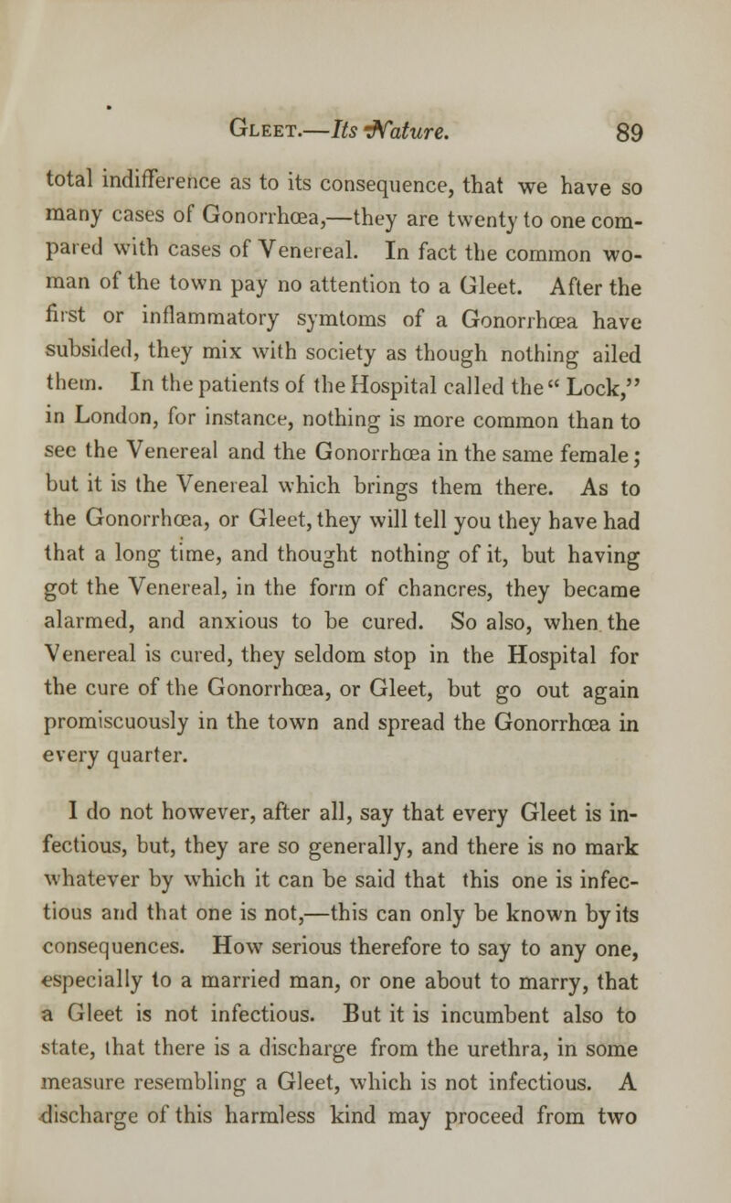 total indifference as to its consequence, that we have so many cases of Gonorrhoea,—they are twenty to one com- pared with cases of Venereal. In fact the common wo- man of the town pay no attention to a Gleet. After the first or inflammatory symtoms of a Gonorrhoea have subsided, they mix with society as though nothing ailed them. In the patients of the Hospital called the  Lock, in London, for instance, nothing is more common than to see the Venereal and the Gonorrhoea in the same female; but it is the Venereal which brings them there. As to the Gonorrhoea, or Gleet, they will tell you they have had that a long time, and thought nothing of it, but having got the Venereal, in the form of chancres, they became alarmed, and anxious to be cured. So also, when the Venereal is cured, they seldom stop in the Hospital for the cure of the Gonorrhoea, or Gleet, but go out again promiscuously in the town and spread the Gonorrhoea in every quarter. I do not however, after all, say that every Gleet is in- fectious, but, they are so generally, and there is no mark whatever by which it can be said that this one is infec- tious and that one is not,—this can only be known by its consequences. How serious therefore to say to any one, especially to a married man, or one about to marry, that a Gleet is not infectious. But it is incumbent also to state, that there is a discharge from the urethra, in some measure resembling a Gleet, which is not infectious. A discharge of this harmless kind may proceed from two