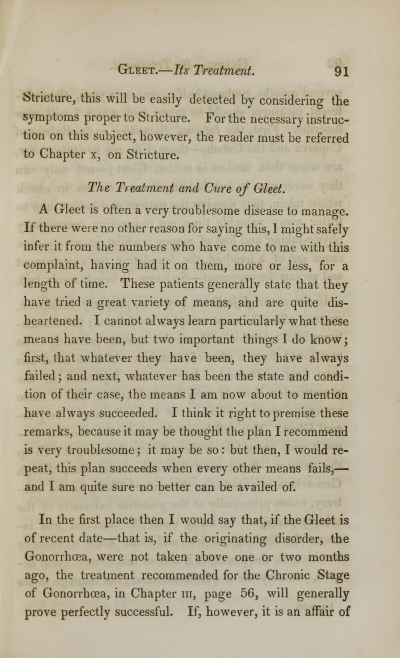 Stricture, this will be easily detected by considering the symptoms proper to Stricture. For the necessary instruc- tion on this subject, however, the reader must be referred to Chapter x, on Stricture. The Treatment and Cure of Gleet. A Gleet is often a very troublesome disease to manage. If there were no other reason for saying this, 1 might safely infer it from the numbers who have come to me with this complaint, having had it on them, more or less, for a length of time. These patients generally state that they have tried a great variety of means, and are quite dis- heartened. I cannot always learn particularly what these means have been, but two important things I do know; first, that whatever they have been, they have always failed; and next, whatever has been the state and condi- tion of their case, the means I am now about to mention have always succeeded. I think it right to premise these remarks, because it may be thought the plan I recommend is very troublesome; it may be so: but then, I would re- peat, this plan succeeds when every other means fails,— and I am quite sure no better can be availed of. In the first place then I would say that, if the Gleet is of recent date—that is, if the originating disorder, the Gonorrhoea, were not taken above one or two months ago, the treatment recommended for the Chronic Stage of Gonorrhoea, in Chapter in, page 56, will generally prove perfectly successful. If, however, it is an affair of