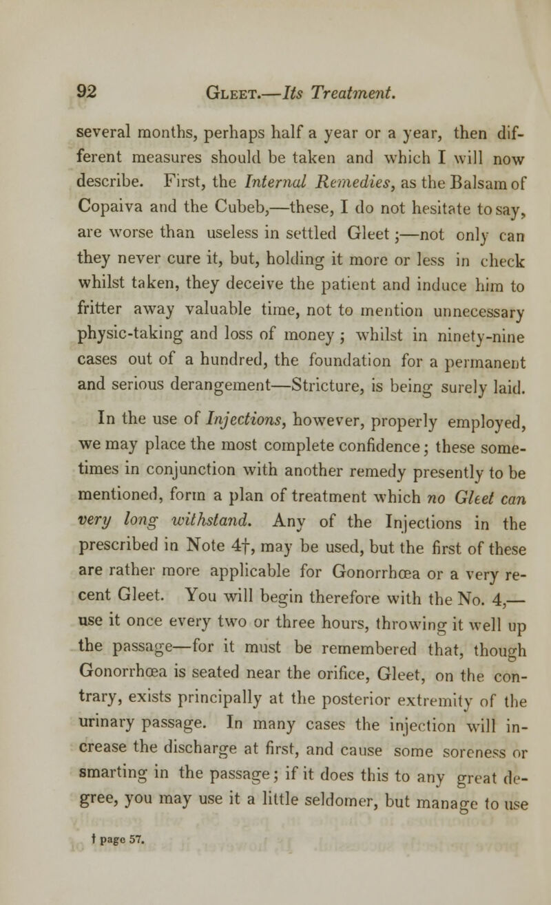 several months, perhaps half a year or a year, then dif- ferent measures should be taken and which I will now describe. First, the Internal Remedies, as the Balsam of Copaiva and the Cubeb,—these, I do not hesitate to say, are worse than useless in settled Gleet;—not only can they never cure it, but, holding it more or less in check whilst taken, they deceive the patient and induce him to fritter away valuable time, not to mention unnecessary physic-taking and loss of money j whilst in ninety-nine cases out of a hundred, the foundation for a permanent and serious derangement—Stricture, is being surely laid. In the use of Injections, however, properly employed, we may place the most complete confidence; these some- times in conjunction with another remedy presently to be mentioned, form a plan of treatment which no Gleet can very long withstand. Any of the Injections in the prescribed in Note 4f, may be used, but the first of these are rather more applicable for Gonorrhoea or a very re- cent Gleet. You will begin therefore with the No. 4,— use it once every two or three hours, throwing it well up the passage—for it must be remembered that, though Gonorrhoea is seated near the orifice, Gleet, on the con- trary, exists principally at the posterior extremity of the urinary passage. In many cases the injection will in- crease the discharge at first, and cause some soreness or smarting in the passage; if it does this to any great de- gree, you may use it a little seldomer, but manage to use t page 57.