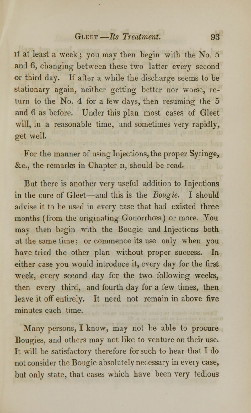 it at least a week; you may then begin with the No. 5 and 6, changing between these two latter every second or third day. If after a while the discharge seems to be stationary again, neither getting better nor worse, re- turn to the No. 4 for a few days, then resuming the 5 and 6 as before. Under this plan most cases of Gleet will, in a reasonable time, and sometimes very rapidly, get well. For the manner of using Injections, the proper Syringe, &c, the remarks in Chapter n, should be read. But there is another very useful addition to Injections in the cure of Gleet—and this is the Bougie. I should advise it to be used in every case that had existed three months (from the originating Gonorrhoea) or more. You may then begin with the Bougie and Injections both at the same time; or commence its use only when you have tried the other plan without proper success. In either case you would introduce it, every day for the first week, every second day for the two following weeks, then every third, and fourth day for a few times, then leave it off entirely. It need not remain in above five minutes each time. Many persons, I know, may not be able to procure Bougies, and others may not like to venture on their use. It will be satisfactory therefore for such to hear that I do not consider the Bougie absolutely necessary in every case, but only state, that cases which have been very tedious