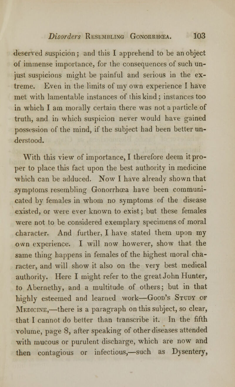 deserved suspicion; and this I apprehend to be an object of immense importance, for the consequences of such un- just suspicions might be painful and serious in the ex- treme. Even in the limits of my own experience I have met with lamentable instances of this kind; instances too in which I am morally certain there was not a particle of truth, and in which suspicion never would have gained possession of the mind, if the subject had been better un- derstood. With this view of importance, I therefore deem it pro- per to place this fact upon the best authority in medicine which can be adduced. Now I have already shown that symptoms resembling Gonorrhoea have been communi- cated by females in whom no symptoms of the disease existed, or were ever known to exist; but these females were not to be considered exemplary specimens of moral character. And further, I have stated them upon my own experience. I will now however, show that the same thing happens in females of the highest moral cha- racter, and will show it also on the very best medical authority. Here I might refer to the great John Hunter, to Abernethy, and a multitude of others; but in that highly esteemed and learned work—Good's Study of Medicine,—there is a paragraph on this subject, so clear, that I cannot do better than transcribe it. In the fifth volume, page 8, after speaking of other diseases attended with mucous or purulent discharge, which are now and then contagious or infectious,—such as Dysentery,