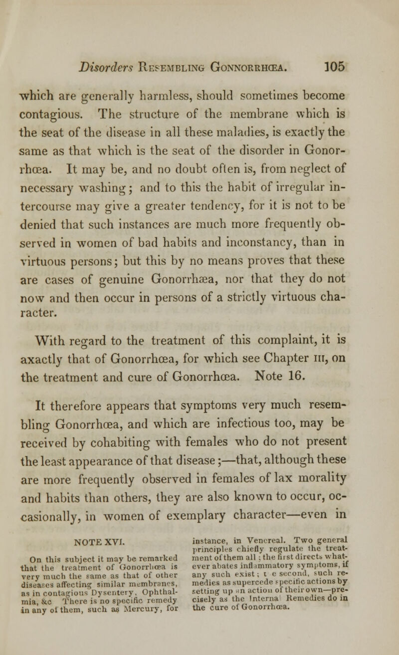 which are generally harmless, should sometimes become contagious. The structure of the membrane which is the seat of the disease in all these maladies, is exactly the same as that which is the seat of the disorder in Gonor- rhoea. It may be, and no doubt often is, from neglect of necessary washing; and to this the habit of irregular in- tercourse may give a greater tendency, for it is not to be denied that such instances are much more frequently ob- served in women of bad habits and inconstancy, than in virtuous persons; but this by no means proves that these are cases of genuine Gonorrhaea, nor that they do not now and then occur in persons of a strictly virtuous cha- racter. With regard to the treatment of this complaint, it is axactly that of Gonorrhoea, for which see Chapter in, on the treatment and cure of Gonorrhoea. Note 16. It therefore appears that symptoms very much resem- bling Gonorrhoea, and which are infectious too, may be received by cohabiting with females who do not present the least appearance of that disease;—that, although these are more frequently observed in females of lax morality and habits than others, they are also known to occur, oc- casionally, in women of exemplary character—even in NOTE XVI. instance, in Venereal. Two general principles chiefly regulate the treat- On this subject it may be remarked ment of them all ; the fii st directs, what- that the treatment of Gonorrhoea is ever abates inflammatory symptoms, if very much the same as that of other any such exist; t e second, such re- diseases affecting similar membranes, medies as supercede specific actions by as in contagious Dysentery, Ophthal- setting up nil action of their own-pre- mia &c There is no specific remedy cisely as the Interna Remedies do in in any of them, such as Mercury, for the cure of Gonorrhoea.