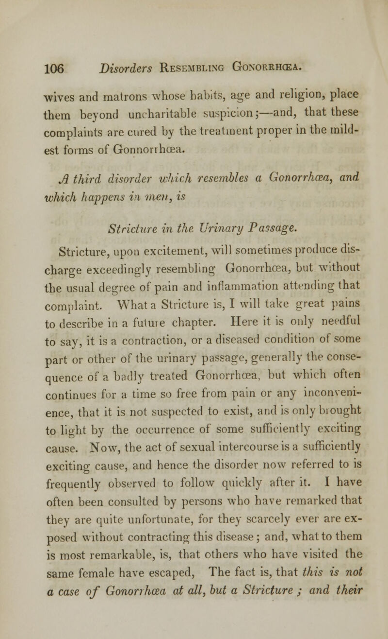 wives and matrons whose habits, age and religion, place them beyond uncharitable suspicion;—and, that these complaints are cured by the treatment proper in the mild- est forms of Gonnorrhcea. A third disorder which resembles a Gonorrhcea, and which happens in men, is Stricture in the Urinary Passage. Stricture, upon excitement, will sometimes produce dis- charge exceedingly resembling Gonorrhoea, but without the usual degree of pain and inflammation attending that complaint. What a Stricture is, I will take great pains to describe in a futute chapter. Here it is only needful to say, it is a contraction, or a diseased condition of some part or other of the urinary passage, generally the conse- quence of a badly treated Gonorrhcea, but which often continues for a time so free from pain or any inconveni- ence, that it is not suspected to exist, and is only brought to light by the occurrence of some sufficiently exciting cause. Now, the act of sexual intercourse is a sufficiently exciting cause, and hence the disorder now referred to is frequently observed to follow quickly after it. I have often been consulted by persons who have remarked that they are quite unfortunate, for they scarcely ever are ex- posed without contracting this disease; and, what to them is most remarkable, is, that others who have visited the same female have escaped, The fact is, that this is not a case of Gonorrhcea at all, but a Stricture ; and their