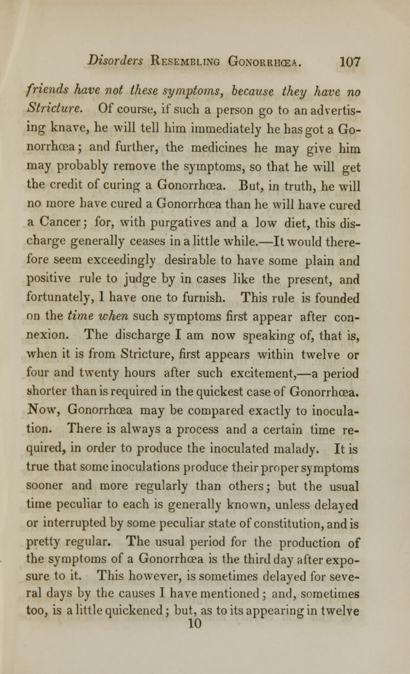 friends have not these symptoms, because they have no Stricture. Of course, if such a person go to an advertis- ing knave, he will tell him immediately he has got a Go- norrhoea; and further, the medicines he may give him may probably remove the symptoms, so that he will get the credit of curing a Gonorrhoea. But, in truth, he will no more have cured a Gonorrhoea than he will have cured a Cancer; for, with purgatives and a low diet, this dis- charge generally ceases in a little while.—It would there- fore seem exceedingly desirable to have some plain and positive rule to judge by in cases like the present, and fortunately, 1 have one to furnish. This rule is founded on the time when such symptoms first appear after con- nexion. The discharge I am now speaking of, that is, when it is from Stricture, first appears within twelve or four and twenty hours after such excitement,—a period shorter than is required in the quickest case of Gonorrhoea. Now, Gonorrhoea may be compared exactly to inocula- tion. There is always a process and a certain time re- quired, in order to produce the inoculated malady. It is true that some inoculations produce their proper symptoms sooner and more regularly than others; but the usual time peculiar to each is generally known, unless delayed or interrupted by some peculiar state of constitution, and is pretty regular. The usual period for the production of the symptoms of a Gonorrhoea is the third day after expo- sure to it. This however, is sometimes delayed for seve- ral days by the causes I have mentioned ; and, sometimes too, is a little quickened; but, as to its appearing in twelve 10