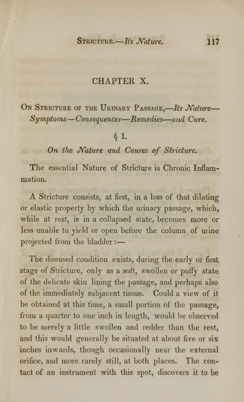 CHAPTER X. On Stricture of the Urinary Passage,—Its Nature— Symptoms—Consequences—Remedies—and Cure. §1. On the Nature and Causes of Stricture. The essential Nature of Stricture is Chronic Inflam- mation. A Stricture consists, at first, in a loss of that dilating or elastic property by which the urinary passage, which, while at rest, is in a collapsed state, becomes more or less unable to yield or open before the column of urine projected from the bladder:— The diseased condition exists, during the early or first stage of Stricture, only as a soft, swollen or puffy state of the delicate skin lining the passage, and perhaps also of the immediately subjacent tissue. Could a view of it be obtained at this time, a small portion of the passage, from a quarter to one inch in length, would be observed to be merely a little swollen and redder than the rest, and this would generally be situated at about five or six inches inwards, though occasionally near the external orifice, and more rarely still, at both places. The con- tact of an instrument with this spot, discovers it to be