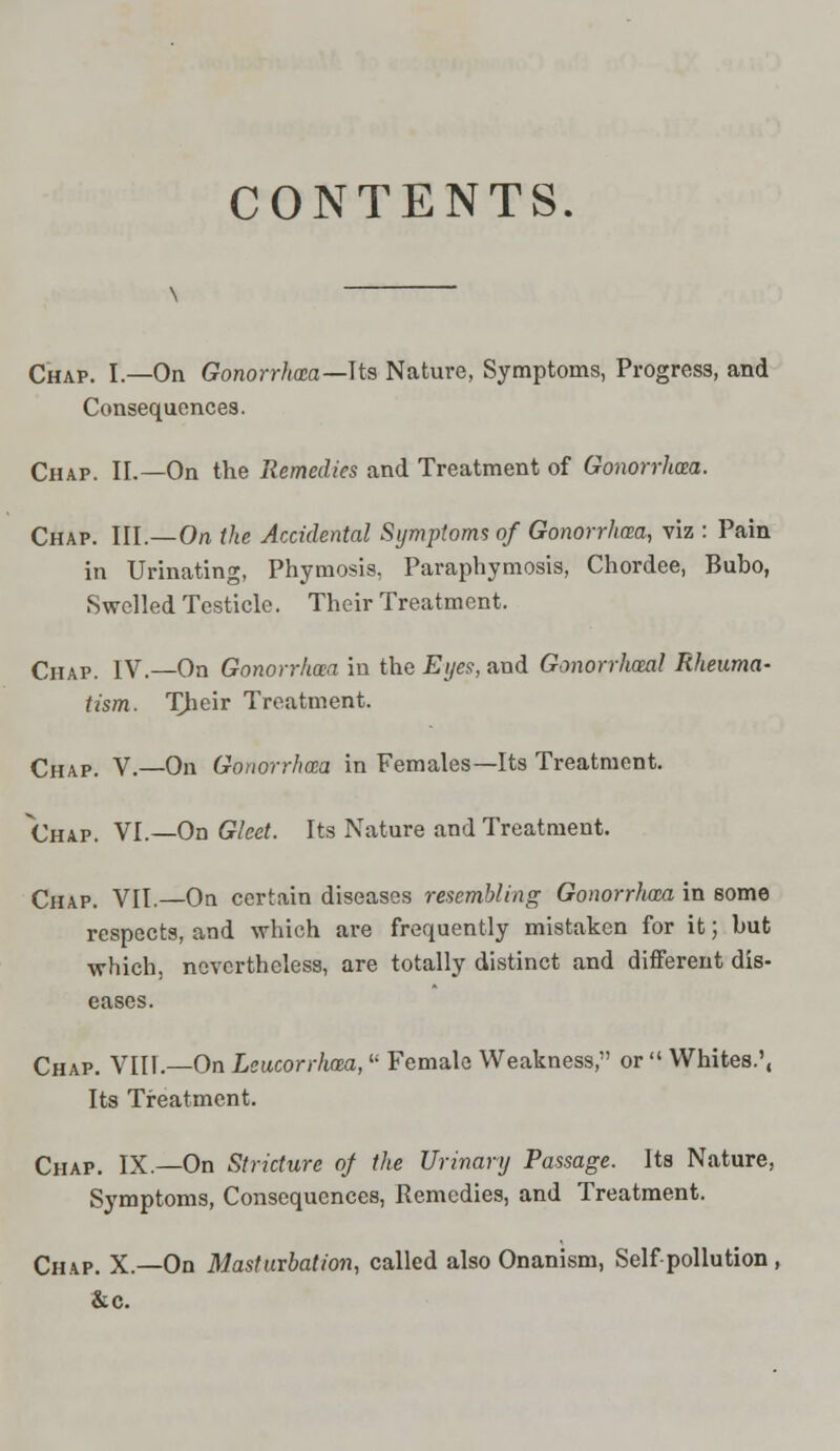 CONTENTS Chap. I.—On Gonorrhoea—Us Nature, Symptoms, Progress, and Consequences. Chap. II.—On the Remedies and Treatment of Gonorrhoea. Chap. III.—On the Accidental Symptoms of Gonorrhoea, viz : Pain in Urinating, Phymosis, Paraphymosis, Chordee, Bubo, Swelled Testicle. Their Treatment. Chap. IV.—On Gonorrhoea in the Eyes, and Gonorrhoea! Rheuma- tism. Their Treatment. Chap. V.—On Gonorrhoea in Females—Its Treatment. Chap. VI.—On Gleet. Its Nature and Treatment. Chap. VII.—On certain diseases resembling Gonorrhoea in 6ome respects, and which are frequently mistaken for it; hut which, nevertheless, are totally distinct and different dis- eases. Chap. VIII.—On Leucorrhm, Female Weakness, or  Whites.', Its Treatment. Chap. IX.—On Stricture of the Urinary Passage. Its Nature, Symptoms, Consequences, Remedies, and Treatment. Chap. X.—On Masturbation, called also Onanism, Self pollution , &c.