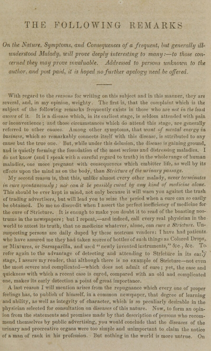 THE FOLLOWING REMARKS On the Native, Symptoms, and Consequences of a frequent, but generally ill- understood Malady, will prove deeply interesting to many:—to those con- cerned they may prove invaluable. Addressed to persons unknown to the author, and post paid, it is hoped no further apology need be offered. With regard to the reasons for writing on this subject and in this manner, they are several, and, in my opinion, weighty. The first is, that the complaint which is the subject of the following remarks frequently exists in those who are not in the lead aware of it. It is a disease which, in its earliest stage, is seldom attended with pain or inconvenience; and those circumstances which do attend this stage, are generally referred to other causes. Among other symptoms, that want of mental energy in business, which so remarkably' connects itself with this disease, is attributed to any cause but the true one. But, while under this delusion, the disease is gaining ground, and is quietly forming the foundation of the most serious and distressing maladies, I do not know (and I speak with a careful regard to truth) in the whole range of human maladies, one more pregnant with consequences which embitter life, as well by its effects upon the mind as on the body, than Stricture of the urinary passage. My second reason is, that this, unlike almost every other malady, never terminates in cure spontaneously} mi can it be possibly cured by any kind of medicine alone. This should be ever kept in mind, not only because it will warn you against the trash of trading advertisers, but will lead you to seize the period when a cure can so easily be obtained. Do me no discredit when I assert the perfect inefficiency of medicine for the cure of Stricture. It is enough to make you doubt it to read of the boasting nos- trums in the newspapers; but I repeat,—and indeed, call every real physician in the world to attest its truth, that no medicine whatever, alone, can cure a. Stricture. Un- suspecting persons are daily duped by the3e nostrum venders: I have had patients who have assured me they had taken scores of bottles of such things as Colored Drops, or Mixmres, or Sarsaparilla, and used newly invented instruments, &o., <&C. Ta refer again to the advantage of detecting and attending to Stricture in its cany stage, I assure my reader, that although there is no example of Stricture—not even the most severe and complicated—which does not admit of cure; yet, the ease and quickness with which a recent case is cured, compared with an old and complicated one, makes its early detection a point of great importance. A last reason I will mention arises from the repugnance which every one of proper feelings has, to publish of himself, in a common newspaper, that degree of learning and ability, as well as integrity of character, which is so peculiarly desirable in the physician selected for consultation on diseases of this nature. Now, to form an opin- ion from the statements and promises made by that description of persons who recom- mend themselves by public advertising, you would conclude that the diseases of the urinary and procreative organs were too simple and unimportant to claim the notice of a man of rank in his profession. But nothing in the world is more untrue. On