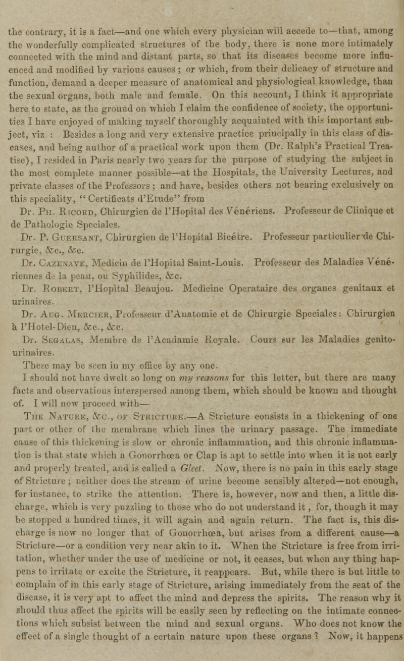 the contrary, it is a fact—and one which every physician will accede to—that, among the wonderfully complicated structures of (he body, there is none more intimately connected withi the mind and disiant pari?, so that its diseases become more influ- enced and modified by various causes ; or which, from their delicacy of structure and function, demand a deeper measure of anatomical and physiological knowledge, than the sexual organs, both male and female. On this account, 1 think it appropriate here to state, as the ground on which I claim the confidence of society, the opportuni- ties I have enjoyed of making myself thoroughly acquainted with this important sub- ject, viz : Besides a long and very extensive practice principally in this class of dis- eases, and being author of a practical work upon them (Dr. Ralph's Practical Trea- tise), I resided in Paris nearly two years for the purpose of studying the subject in the most complete manner possible—at the Hospitals, the University Lectures, and private classes of the Professors ; and have, besides others not bearing exclusively on this speciality,  Certificats d'Etude from Dr. Ph. Ricord, Chirurgien de L'Hopital des Vcneriens. Professeurde Clinique et de Pathologic Speciales. Dr. P. Guersant, Chirurgien de l'Hopital Bicetre. Professeur particulier de Chi- rurgie, &c., &c. Dr. I '..diem de l'Hopital Suint-Louis. Professeur des Maladies Vene- riennes de la peau, ou Synhilides, ..Sec. Dr. Robert, l'Hopital Beaujou. Medicine Operataire des organes genitaux et urinaires. Dr. Aug. Mkrcter, Professeur d'Anatomie et de Chirurgie Speciales: Chirurgien a l'Hotel-Dieu, &c., &c. Dr. SegalaS, Membre de l'Acauaniie Royale. Cours Mir lea Maladies genito- urinaii es. The^e may be seen in my office by any one. I should not have dwclc ^o long on my reasons for this letter, but there are many facts and observations interspersed among them, which should be known and thought of. I will now proceed with— The Nature, &c, 'if Stricture.—A Stricture consists in a thickening of one part or other of the membrani which lines the urinary passage. The immediate of this thickening is slow or chronic inflammation, and this chronic inflamma- tion is that state which a Gonorrhoea or Clap is apt to settle into when it is not early and properly treated, and is called a Gleet. Now, there is no pain in this early stage of Stricture ; neither docs the stream of urine become sensibly altered—not enough, for instance, to strike the attention. There is, however, now and then, a little dis- charge, which is very puzzling to those who do not understand it, for, though it may be stopped a hundred times, it will again and again return. The fact is, this dis- charge is now no longer that of Gonorrhoea, but arises from a different cause—a Stricture—or a condition very near akin to it. When the Stricture is free from irri- tation, whether under the use of medicine or not, it ceases, but when any thing hap- pens to irritate or excite the Stricture, it reappears. But, while there is hut little to complain of ha this early stage of Stricture, arising immediately from the seat of the disease, it is very apt to affect the mind and depress the spirits. The reason why it should tb.ua a fleet the spirits will be easily seen by reflecting on the intimate connec- tions which subsist between the mind and sexual organs. Who docs not know the effect of a single thought of a certain nature upon these organs'? Now, it happens