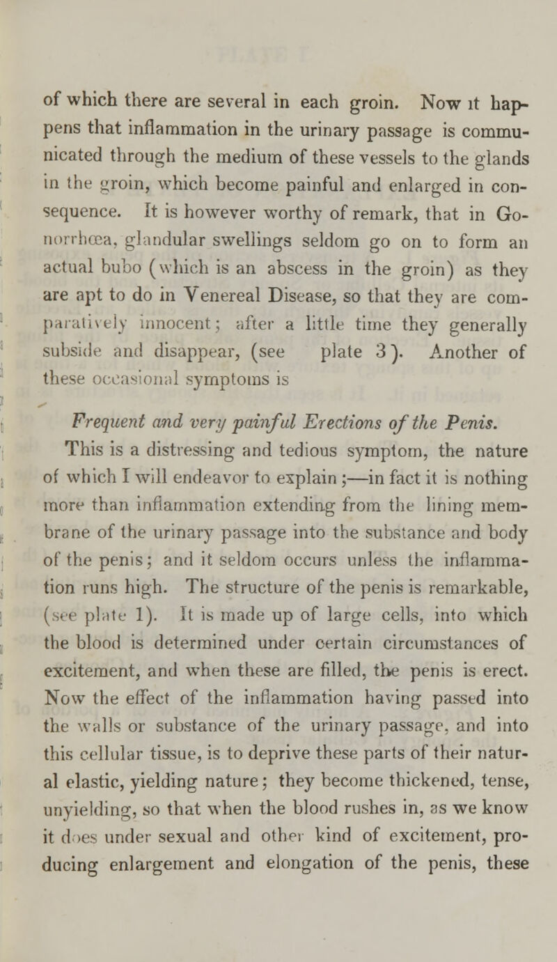 pens that inflammation in the urinary passage is commu- nicated through the medium of these vessels to the glands in the groin, which become painful and enlarged in con- sequence. It is however worthy of remark, that in Go- norrhoea, glandular swellings seldom go on to form an actual bubo (which is an abscess in the groin) as they are apt to do in Venereal Disease, so that they are com- paratively innocent; after a little time they generally subside and disappear, (see plate 3). Another of these occasional symptoms is Frequent and very painful Erections of the Penis. This is a distressing and tedious symptom, the nature of which I will endeavor to explain ;—in fact it is nothing more than inflammation extending from the lining mem- brane of the urinary passage into the substance and body of the penis; and it seldom occurs unless the inflamma- tion runs high. The structure of the penis is remarkable, (see plate 1). It is made up of large cells, into which the blood is determined under certain circumstances of excitement, and when these are filled, the penis is erect. Now the effect of the inflammation having passed into the walls or substance of the urinary passage, and into this cellular tissue, is to deprive these parts of their natur- al elastic, yielding nature; they become thickened, tense, unyielding, so that when the blood rushes in, as we know it does under sexual and other kind of excitement, pro- ducing enlargement and elongation of the penis, these