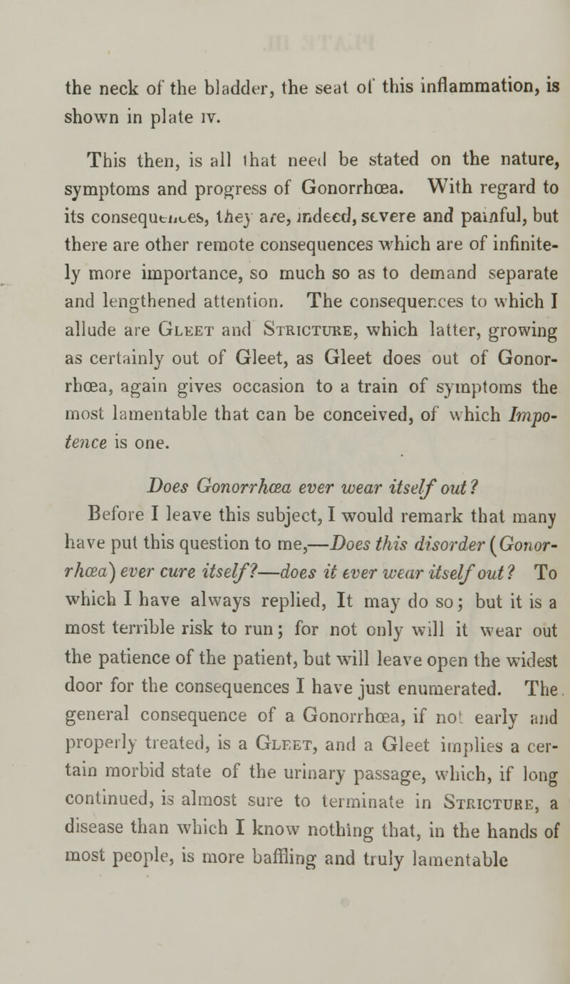 the neck of the bladder, the seat of this inflammation, is shown in plate iv. This then, is all that need be stated on the nature, symptoms and progress of Gonorrhoea. With regard to its consequences, they a/e, indeed, severe and painful, but there are other remote consequences which are of infinite- ly more importance, so much so as to demand separate and lengthened attention. The consequences to which I allude are Gleet and Stricture, which latter, growing as certainly out of Gleet, as Gleet does out of Gonor- rhoea, again gives occasion to a train of symptoms the most lamentable that can be conceived, of which Impo- tence is one. Does Gonorrhoea ever wear itself out 1 Before I leave this subject, I would remark that many have put this question to me,—Does this disorder (Gonor- rhoea) ever cure itself?—does it ever wear itself out ? To which I have always replied, It may do so; but it is a most terrible risk to run; for not only will it wear out the patience of the patient, but will leave open the widest door for the consequences I have just enumerated. The general consequence of a Gonorrhoea, if not early and properly treated, is a Gleet, and a Gleet implies a cer- tain morbid state of the urinary passage, which, if long continued, is almost sure to terminate in Stricture, a disease than which I know nothing that, in the hands of most people, is more baffling and truly lamentable