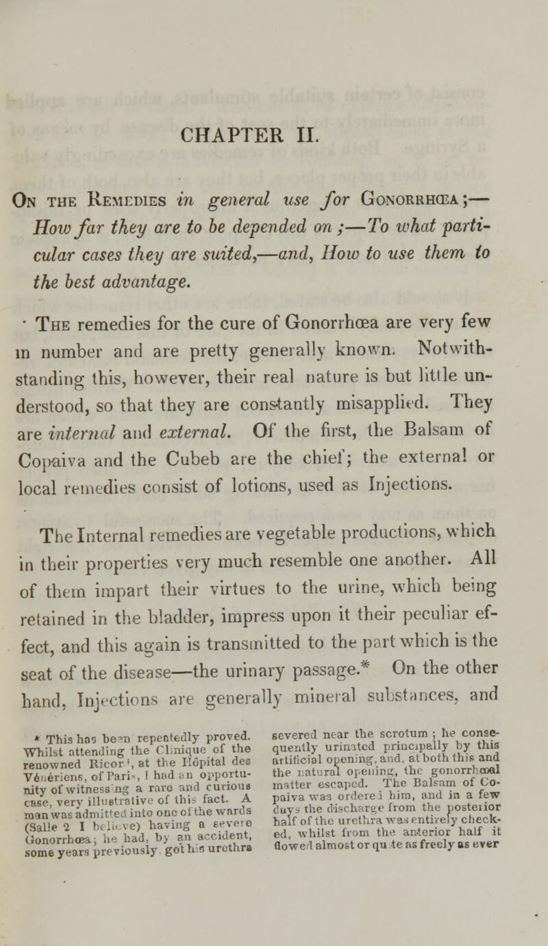 CHAPTER II. On the Remedies in general use for Gonorrhoea;— How Jar they are to be depended on ;—To what parti- cular cases they are suited,—and, How to use them to the best advantage. ■ The remedies for the cure of Gonorrhoea are very few in number and are pretty generally known. Notwith- standing this, however, their real nature is but little un- derstood, so that they are cons-tantly misapplied. They are internal and external. Of the first, the Balsam of Copaiva and the Cubeb are the chief; the external or local remedies consist of lotions, used as Injections. The Internal remedies are vegetable productions, which in their properties very much resemble one another. All of them impart their virtues to the urine, which being retained in the bladder, impress upon it their peculiar ef- fect, and this again is transmitted to the part which is the seat of the disease—the urinary passage.* On the other hand, Injections are generally mineral substances, and * Thishos be-n repeatedly proved. severed near the scrotum ; he conse- Whil&t attending the Clinique of the quent y united principal y by tins renowned Rico?', at the Hopital des attificial oponing.and atboththia and vZeriens, ofParii, I hod an opportu- the natural °V™™&^g™™}«g nity of Witnessing a rare and curious matter escaped. The Balsam of Co- case verv illustrative of this fact. A paiva waa ordere 1 him, and in a few man was adntfL. into one ol the wards any* the discharge from the pos tenor rSa?'e 2 lb ' i vc) having a severe half of the urethra was entirely check- JonorrhcL 1 - had, bj an accident, ed, whilst from the anterior half it some yeJrl previously go't his urethra flowed almost or qu te as freely as ever