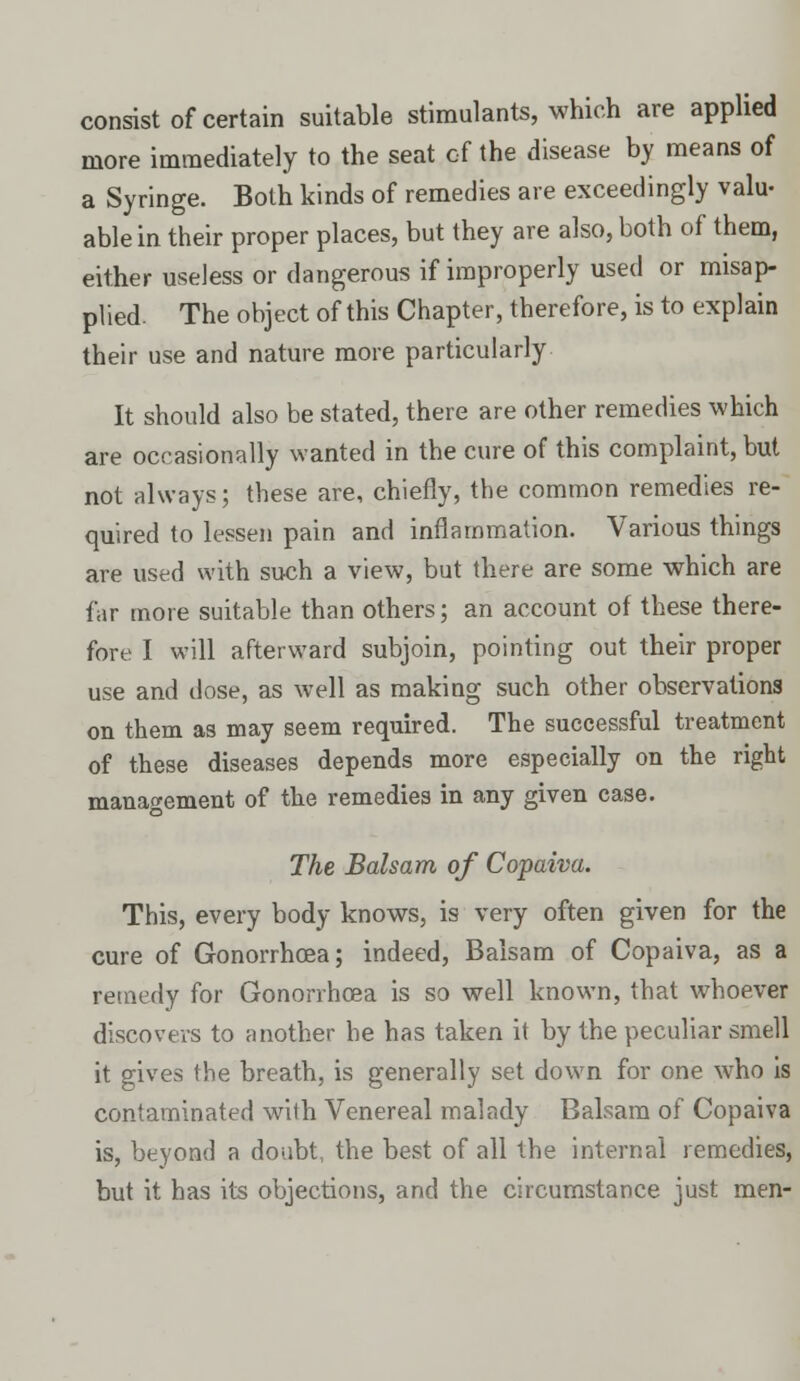 consist of certain suitable stimulants, which are applied more immediately to the seat of the disease by means of a Syringe. Both kinds of remedies are exceedingly valu- able in their proper places, but they are also, both of them, either useless or dangerous if improperly used or misap- plied. The object of this Chapter, therefore, is to explain their use and nature more particularly It should also be stated, there are other remedies which are occasionally wanted in the cure of this complaint, but not always; these are, chiefly, the common remedies re- quired to lessen pain and inflammation. Various things are used with such a view, but there are some which are far more suitable than others; an account of these there- fore I will afterward subjoin, pointing out their proper use and dose, as well as making such other observations on them as may seem required. The successful treatment of these diseases depends more especially on the right management of the remedies in any given case. The Balsam of Copaiva. This, every body knows, is very often given for the cure of Gonorrhoea; indeed, Balsam of Copaiva, as a remedy for Gonorrhoea is so well known, that whoever discovers to another he has taken it by the peculiar smell it gives the breath, is generally set down for one who is contaminated with Venereal malady Balsam of Copaiva is, beyond a doubt, the best of all the internal remedies, but it has its objections, and the circumstance just men-