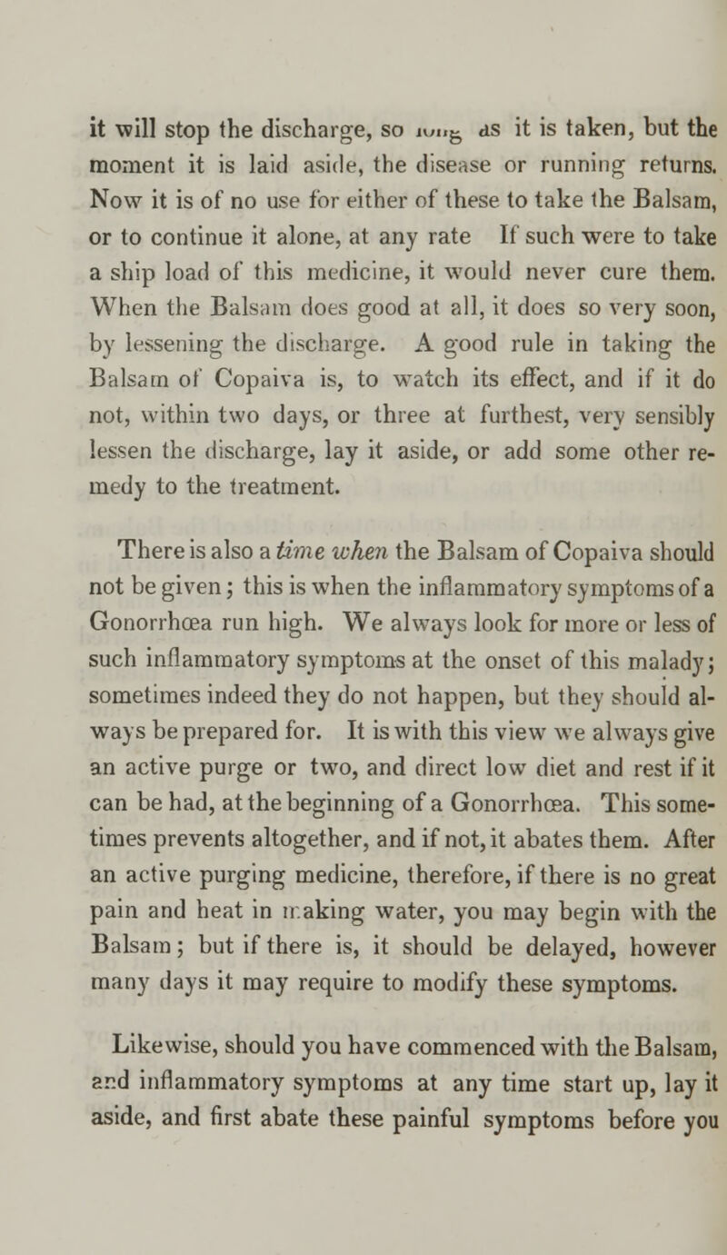 it will stop the discharge, so iw«g as it is taken, but the moment it is laid aside, the disease or running returns. Now it is of no use for either of these to take ihe Balsam, or to continue it alone, at any rate If such were to take a ship load of this medicine, it would never cure them. When the Balsam does good at all, it does so very soon, by lessening the discharge. A good rule in taking the Balsam of Copaiva is, to watch its effect, and if it do not, within two days, or three at furthest, very sensibly lessen the discharge, lay it aside, or add some other re- medy to the treatment. There is also a time when the Balsam of Copaiva should not be given; this is when the inflammatory symptoms of a Gonorrhoea run high. We always look for more or less of such inflammatory symptoms at the onset of this malady; sometimes indeed they do not happen, but they should al- ways be prepared for. It is with this view we always give an active purge or two, and direct low diet and rest if it can be had, at the beginning of a Gonorrhoea. This some- times prevents altogether, and if not, it abates them. After an active purging medicine, therefore, if there is no great pain and heat in making water, you may begin with the Balsam; but if there is, it should be delayed, however many days it may require to modify these symptoms. Likewise, should you have commenced with the Balsam, ar.d inflammatory symptoms at any time start up, lay it aside, and first abate these painful symptoms before you