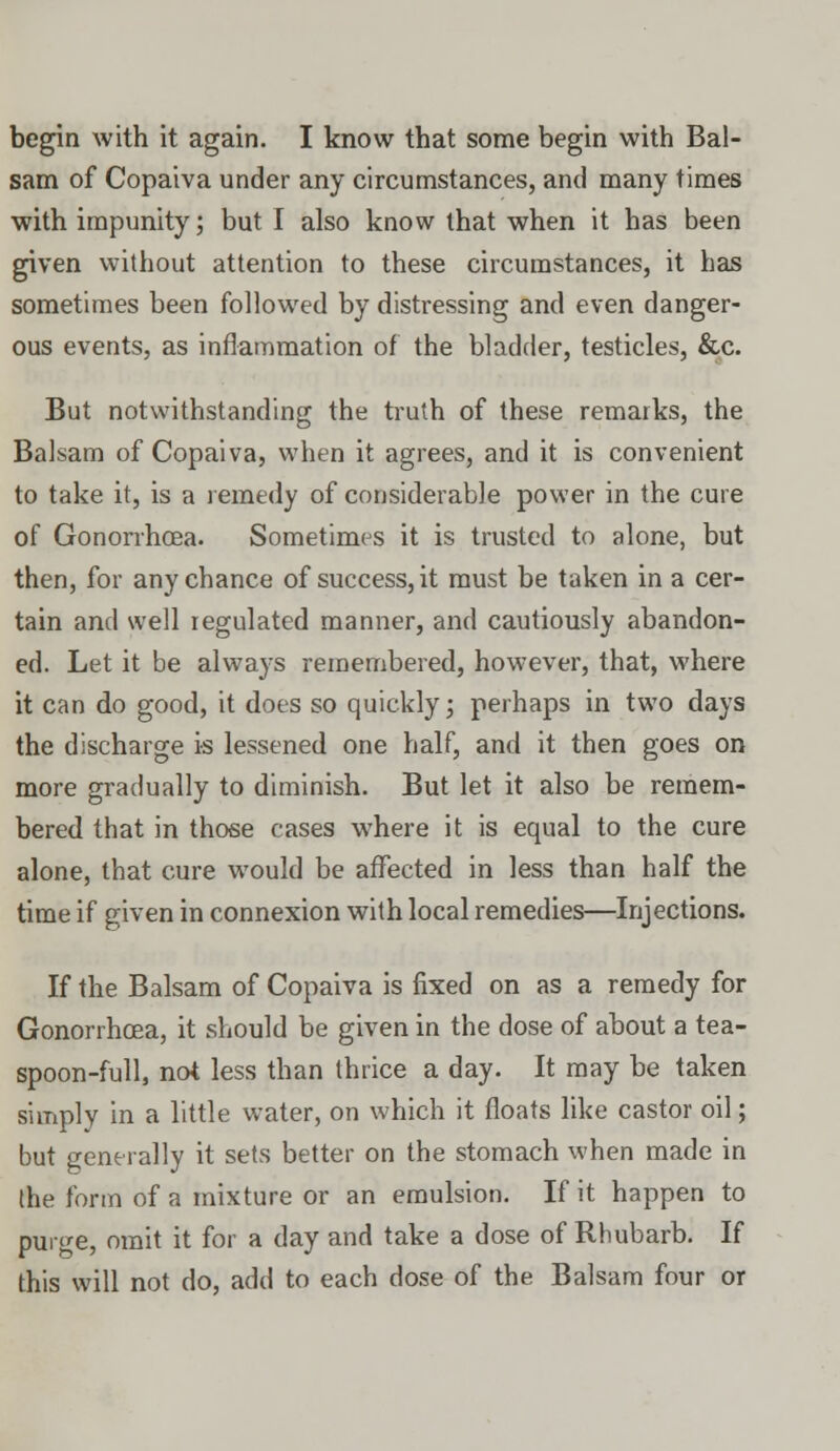 sam of Copaiva under any circumstances, and many times with impunity; but I also know that when it has been given without attention to these circumstances, it has sometimes been followed by distressing and even danger- ous events, as inflammation of the bladder, testicles, &c. But notwithstanding the truth of these remarks, the Balsam of Copaiva, when it agrees, and it is convenient to take it, is a remedy of considerable power in the cure of GonorrhcEa. Sometimes it is trusted to alone, but then, for any chance of success, it must be taken in a cer- tain and well regulated manner, and cautiously abandon- ed. Let it be always remembered, however, that, where it can do good, it does so quickly; perhaps in two days the discharge is lessened one half, and it then goes on more gradually to diminish. But let it also be remem- bered that in those cases where it is equal to the cure alone, that cure would be affected in less than half the time if given in connexion with local remedies—Injections. If the Balsam of Copaiva is fixed on as a remedy for Gonorrhoea, it should be given in the dose of about a tea- spoon-full, not less than thrice a day. It may be taken simply in a little water, on which it floats like castor oil; but generally it sets better on the stomach when made in the form of a mixture or an emulsion. If it happen to purge, omit it for a day and take a dose of Rhubarb. If this will not do, add to each dose of the Balsam four or