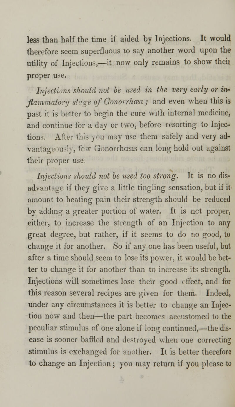 less than half the time if aided by Injections. It would therefore seem superfluous to say another word upon the utility of Injections,—it now only remains to show theii proper use. Injections should not be used in the very early or in- flammatory stage of Gonorrhoea j and even when this is past it is better to begin the cure wilh internal medicine, and continue for a day or two, before resorting to Injec- tions. After this you may use them safely and very ad- vantageously, few Gonorrhoeas can long hold out against their proper use. Injections should not be used too strong. It is no dis- advantage if they give a little tingling sensation, but if it amount to heating pain their strength should be reduced by adding a greater portion of water. It is net proper, either, to increase the strength of an Injection to any great degree, but rather, if it seems to do no good, to change it for another. So if any one has been useful, but after a time should seem to lose its power, it would be bet- ter to change it for another than to increase its strength. Injections will sometimes lose their good effect, and for this reason several recipes are given for them. Indeed, under any circumstances it is better to change an Injec- tion now and then—the part becomes accustomed to the peculiar stimulus of one alone if long continued,-—the dis- ease is sooner baffled and destroyed when one correcting stimulus is exchanged for another. It is better therefore to change an Injection; you may return if you please to
