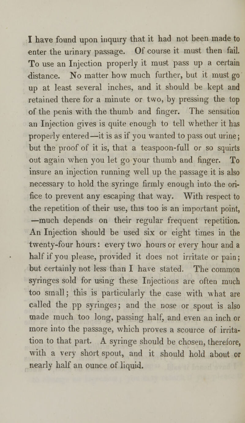 enter the urinary passage. Of course it must then fail. To use an Injection properly it must pass up a certain distance. No matter how much further, but it must go up at least several inches, and it should be kept and retained there for a minute or two, by pressing the top of the penis with the thumb and finger. The sensation an Injection gives is quite enough to tell whether it has properly entered—it is as if you wanted to pass out urine; but the proof of it is, that a teaspoon-full or so squirts out again when you let go your thumb and finger. To insure an injection running well up the passage it is also necessary to hold the syringe firmly enough into the ori- fice to prevent any escaping that way. With respect to the repetition of their use, this too is an important point, —much depends on their regular frequent repetition. An Injection should be used six or eight times in the twenty-four hours: every two hours or every hour and a half if you please, provided it does not irritate or pain; but certainly not less than I have stated. The common syringes sold for using these Injections are often much too small; this is particularly the case with what are called the pp syringes; and the nose or spout is also made much too long, passing half, and even an inch or more into the passage, which proves a scource of irrita- tion to that part. A syringe should be chosen, therefore, with a very short spout, and it should hold about or nearly half an ounce of liquid.