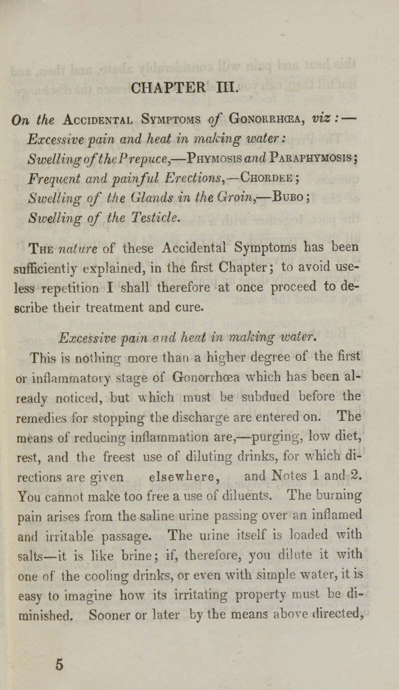 CHAPTER III. On the Accidental Symptoms of Gonorrhoea, viz:— Excessive pain and heat in making water: Swelling of the Prepuce,—Phymosis and Paraphimosis ; Frequent and painful Erections,—Chordee ; Swelling of the Glands in the Groin,—Bubo; Swelling of the Testicle. The nature of these Accidental Symptoms has been sufficiently explained, in the first Chapter; to avoid use- less repetition I shall therefore at once proceed to de- scribe their treatment and cure. Excessive pain and heat in making water. This is nothing more than a higher degree of the first or inflammatory stage of Gonorrhoea which has been al- ready noticed, but which must be subdued before the remedies for stopping the discharge are entered on. The means of reducing inflammation are,—purging, low diet, rest, and the freest use of diluting drinks, for which di- rections are given elsewhere, and Notes 1 and 2. You cannot make too free a use of diluents. The burning pain arises from the saline urine passing over an inflamed and irritable passage. The urine itself is loaded with salts—it is like brine; if, therefore, you dilute it with one of the cooling drinks, or even with simple water, it is easy to imagine how its irritating property must be di- minished. Sooner or later by the means above directed,