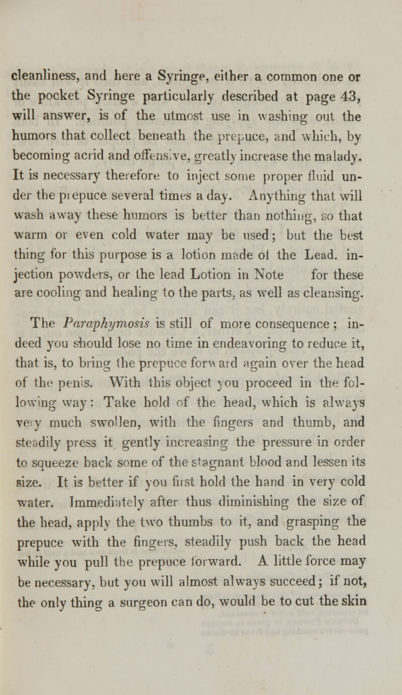 cleanliness, and here a Syringe, either a common one or the pocket Syringe particularly described at page 43, will answer, is of the utmost use in washing out the humors that collect beneath the prepuce, and which, by becoming acrid and offensive, greatly increase the malady. It is necessary therefore to inject some proper fluid un- der the piepuce several times a day. Anything that will wash away these humors is better than nothing, so that warm or even cold water may be used; but the best thing for this purpose is a lotion made ol the Lead, in- jection powders, or the lead Lotion in Note for these are cooling and healing to the parts, as well as cleansing. The Paraphymosis is still of more consequence ; in- deed you should lose no time in endeavoring to reduce it, that is, to bring the prepuce forw aid again over the head of the penis. With this object you proceed in the fol- lowing way: Take hold of the head, which is always very much swollen, with the fingers and thumb, and steadily press it gently increasing the pressure in order to squeeze back some of the stagnant blood and lessen its size. It is better if you first hold the hand in very cold wTater. Immediately after thus diminishing the size of the head, apply the two thumbs to it, and grasping the prepuce with the fingers, steadily push back the head while you pull the prepuce forward. A little force may be necessary, but you will almost always succeed; if not, the only thing a surgeon can do, would be to cut the skin