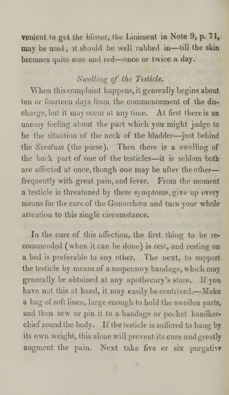 venient to get the blister, the Liniment in Note 9, p. 71, may be used; it should be well rubbed in—till the skin becomes quite sore and red—once or twice a day. Swelling of the Testicle. When this complaint happens, it generally begins about ten or fourteen days from the commencement of the dis- charge, but it may occur at anytime. At first there is an uneasy feeling about the part which you might judge to be the situation of the neck of the bladder—just behind the Scrotum (the purse). Then there is a swelling of the back part of one of the testicles—it is seldom both are affected at once, thongh one may be after the other— frequently with great pain, and fever. From the moment a testicle is threatened by these symptoms, give up every means for the cure of the Gonorrhoea and turn your whole attention to this single circumstance. In the cure of this affection, the first thing to be re- commended (when it can be done) is rest, and resting on a bed is preferable to any other. The next, to support the testicle by means of a suspensory bandage, which may generally be obtained at any apothecary's store. If you have not this at hand, it may easily be contrived.—Make a bag of soft linen, large enough to hold the swollen parts, and then sew or pin it to a bandage or pocket handker- chief round the body. If the testicle is suffered to hang by its own weight, this alone will prevent its cure and greatly augment the pain. Next take five or six purgative