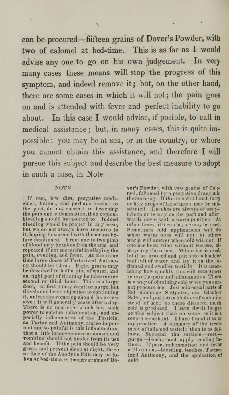 can be procured—fiifteen grains of Dover's Powder, with two of calomel at bed-time. This is as far as I would advise any one to go on his own judgement. In verj many cases these means will stop the progress of this symptom, and indeed remove it; but, on the other hand, there are some cases in which it will not; the pain goes on and is attended with fever and perfect inability to go about. In this case I would advise, if posible, to call in medical assistance; but, in many cases, this is quite im- possible : you may be at sea, or in the country, or where you cannot obtain this assistance, and therefore I will pursue this subject and describe the best measure to adopt in such a case, in Note. NOTE If rest, low diet, purgative medi- cines, lotions, and perhaps Jeoches to the part, do not succeed in lessening the pain and inllnrainatioii,then copious bleeding should beie-ioited to Indeed bleeding would be proper in any case, but we do not always have recourse to it, hoping to succeed with the means be- fore mentioned. From one totwopints of blood may betaUcnfmm the arm and repeated if not successful in allaying the pain, swelling, and fever. At the same time large doses of Tartnrized Antimo- ny should be taken. Eight grains may be dissolved in hilf a pint of water, and an eight part of this may be taken evrcy second or third hour. Thi9 is a large dose,—at first it may vomit or purge, but this shouid be no objection to continuing it, unless the vomiting should bo exces- sive ; it will generally cense after a day. There is no medicine which has such power to subdue inflammation, and es- pecially inflammation of the Testicle, as Tartarizcd Antimony, and so impor- tant and so painful i^ this inflammation that a little inconvenience or nausea and vomiting should not hinder from its use and benefit If the pain should be very great, and prevent sleep at night, threo or four of the Anodyne Pills may bo ta- b»n it bed-time r twenty trains of Do- ver's Powder, with two giains of Calo- mel, followed by a purgative diauglitin the morning'. If this is not at hand, forty or fifty drops of Laudanum mav be sub- stituted Leeches are always of use ;- fifieen or twenty on the part and after wards cover Willi a warm poultice At other tiroes, ii'it can be, ice may be used. Sometimes cold applications will do when warm ones will not; at others warm will answer when cold will not If one has been tried without success, al- ways try the other. When ice is used, let it be bru^cd and put into a bladder half full of water and lay it on the in- flamed and swollen testicle It is aston- ishing how quickly this will somi times rclievethepain and inflammation There is a wuy of obtaining cold when you can- not procure, ice Just uiixequal parts of Sal almoniac Saltpetre, ami Glauber Salts, and put intoabladderof watcrin- stead of ice; as these dissolve, much cold is produced I have dwelt longer on this subject than on some as it is a severe complaint I have found it so in my practice A summary of the treat- ment of inflamed testicle then is as fol- lows. Suspend the testicle,—rest,— purge,—leech,—and apply cooling lo- tions. If pain, inflammation and fever still run on,—bleeding, leeches, Tartar- ized Antimony, and the applcalion of coH