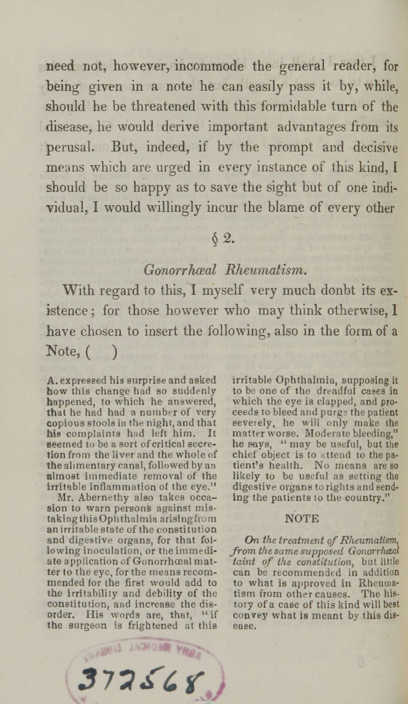 need not, however, incommode the general reader, for being given in a note he can easily pass it by, while, should he be threatened with this formidable turn of the disease, he would derive important advantages from its perusal. But, indeed, if by the prompt and decisive means which are urged in every instance of this kind, I should be so happy as to save the sight but of one indi- vidual, I would willingly incur the blame of every other §2. Gonorrheal Rheumatism. With regard to this, I myself very much donbt its ex- istence ; for those however who may think otherwise, 1 have chosen to insert the following, also in the form of a Note, ( ) A. expressed his surprise and asked how this change had so suddenly happened, to which he answered, that he had had a number of very copious stools in the night, and that his complaints h;id left him. It seemed to be a sort of critical secre- tion from the liver and the whole of the alimentary canal, followed by an almost immediate removal of the irritable inflammation of the eye. Mr. Abernethy also takes occa- sion to warn persons against mis- taking this Ophthalmia arising from an irritable state of the constitution and digestive organs, for that fol- lowing inoculation, or the immedi- ate application of Gonorrhceal mat- ter to the eye, for the means recom- mended for the first would add to the irritability and debility of the constitution, and increase the dis- order. His words are, that,  if the surgeon is frightened at this *Sr irritable Ophthalmia, supposing it to be one of the dreadful cases in which the eye is clapped, and pro- ceeds to bleed and purgs the patient severely, he will only make the matter worse. Moderate bleeding, he says,  may be useful, but the chief object is to attend to the pa- tient's health. No means are so likely to be useful as setting the digestive organs to rights and send- ing the patients to the country. NOTE On the treatment of Rheumatism, from the same supposed Gonori-hced taint of the constitution, but Utile can be recommended in addition to what is approved in Rheuma- tism from other causes. The his- tory of a case of this kind will best convey what is meant by this dis- ease.