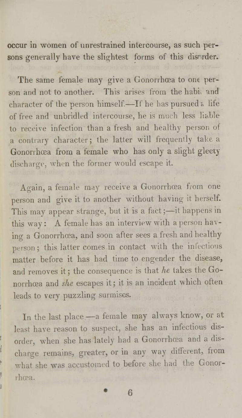 sons generally have the slightest forms of this disrrder. The same female may give a Gonorrhoea to one per- son and not to another. This arises from the habi* and character of the person himself.—If he has pursued « life of free and unbridled intercourse, he is much less liable to receive infection than a fresh and healthy person of a contrary character; the latter will frequently take a Gonorrhoea from a female who has only a slight gleety discharge, when the former would escape it. Again, a female may receive a Gonorrhoea from one person and give it to another without having it herself. This may appear strange, but it is a fact;—it happens in this way : A female has an interview with a person hav- ing a Gonorrhoea, and soon after sees a fresh and healthy >n; this latter comes in contact with the infectious matter before it has had time to engender the disease, and removes it; the consequence is that he lakes the Go- norrhoea and she escapes it; it is an incident which often leads to very puzzling surmises. In the last place—a female may always know, or at least have reason to suspect, she has an infectious dis- order, when she has lately had a Gonorrhoea and a dis- charge remains, greater, or in any way different, from what she was accustomed to before she had the Gonor- rhoea.