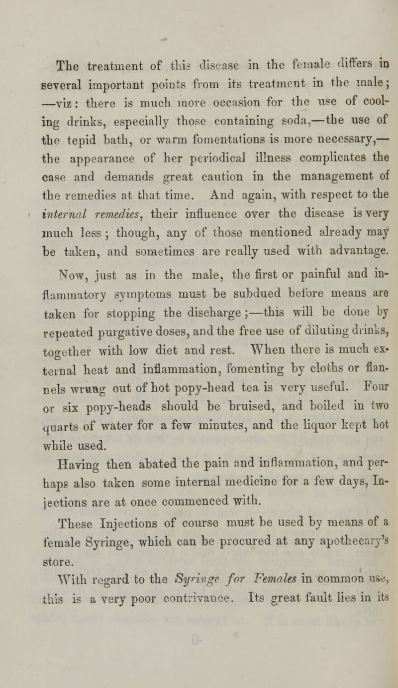 The treatment of this disease in the female differs in several important points from its treatment in the male; —viz: there is much more occasion for the use of cool- ing drinks, especially those containing soda,—the use of the tepid bath, or warm fomentations is more necessary,— the appearance of her periodical illness complicates the case and demands great caution in the management of the remedies at that time. And again, with respect to the internal remedies, their influence over the disease is very much less ; though, any of those mentioned already may he taken, and sometimes are really used with advantage. Now, just as in the male, the first or painful and in- flammatory symptoms must be subdued before means are taken for stopping the discharge ;—this will be done by repeated purgative doses, and the free use of diluting drinks, together with low diet and rest. When there is much ex« ternal heat and inflammation, fomenting by cloths or flan- nels wrung out of hot popy-head tea is very useful. Four or six popy-heads should be bruised, and boiled in two quarts of water for a few minutes, and the liquor kept hot while used. Having then abated the pain and inflammation, and per- haps also taken some internal medicine for a few days, In- jections are at once commenced with. These Injections of course must be used by means of a female Syringe, which can be procured at any apothecary's store. With regard to the Syringe for Females in common u&e, this is a very poor contrivance. Its great fatilt lies in its