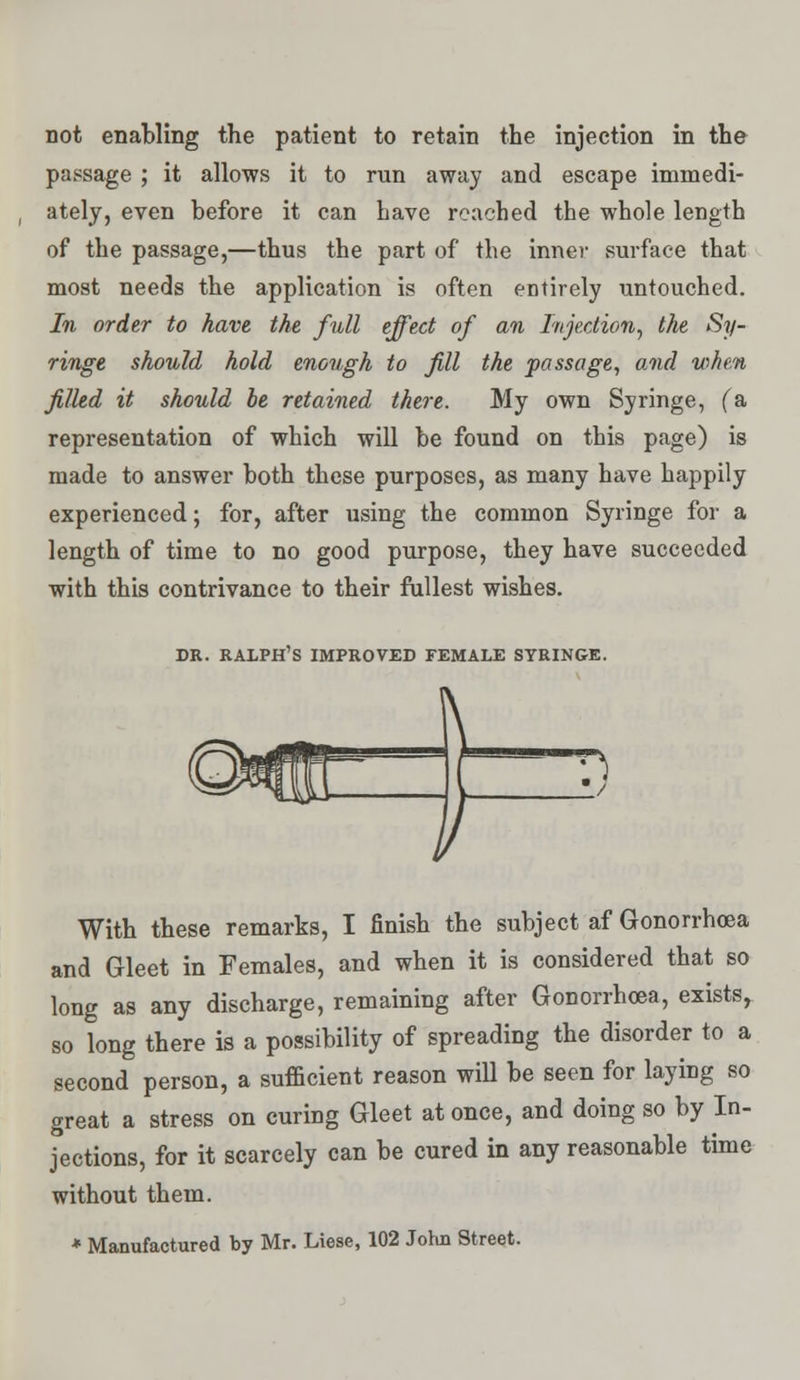 not enabling the patient to retain the injection in the passage ; it allows it to run away and escape immedi- ately, even before it can have reached the whole length of the passage,—thus the part of the inner surface that most needs the application is often entirely untouched. In order to have the full effect of an Injection, the Sy- ringe should hold enough to fill the passage, and when filled it should be retained there. My own Syringe, (& representation of which will be found on this page) is made to answer both these purposes, as many have happily experienced; for, after using the common Syringe for a length of time to no good purpose, they have succeeded with this contrivance to their fullest wishes. DR. RALPH'S IMPROVED FEMALE SYRINGE. With these remarks, I finish the subject af Gonorrhoea and Gleet in Females, and when it is considered that so long as any discharge, remaining after Gonorrhoea, exists, so long there is a possibility of spreading the disorder to a second person, a sufficient reason will be seen for laying so great a stress on curing Gleet at once, and doing so by In- jections, for it scarcely can be cured in any reasonable time without them. * Manufactured by Mr. Liese, 102 John Street.