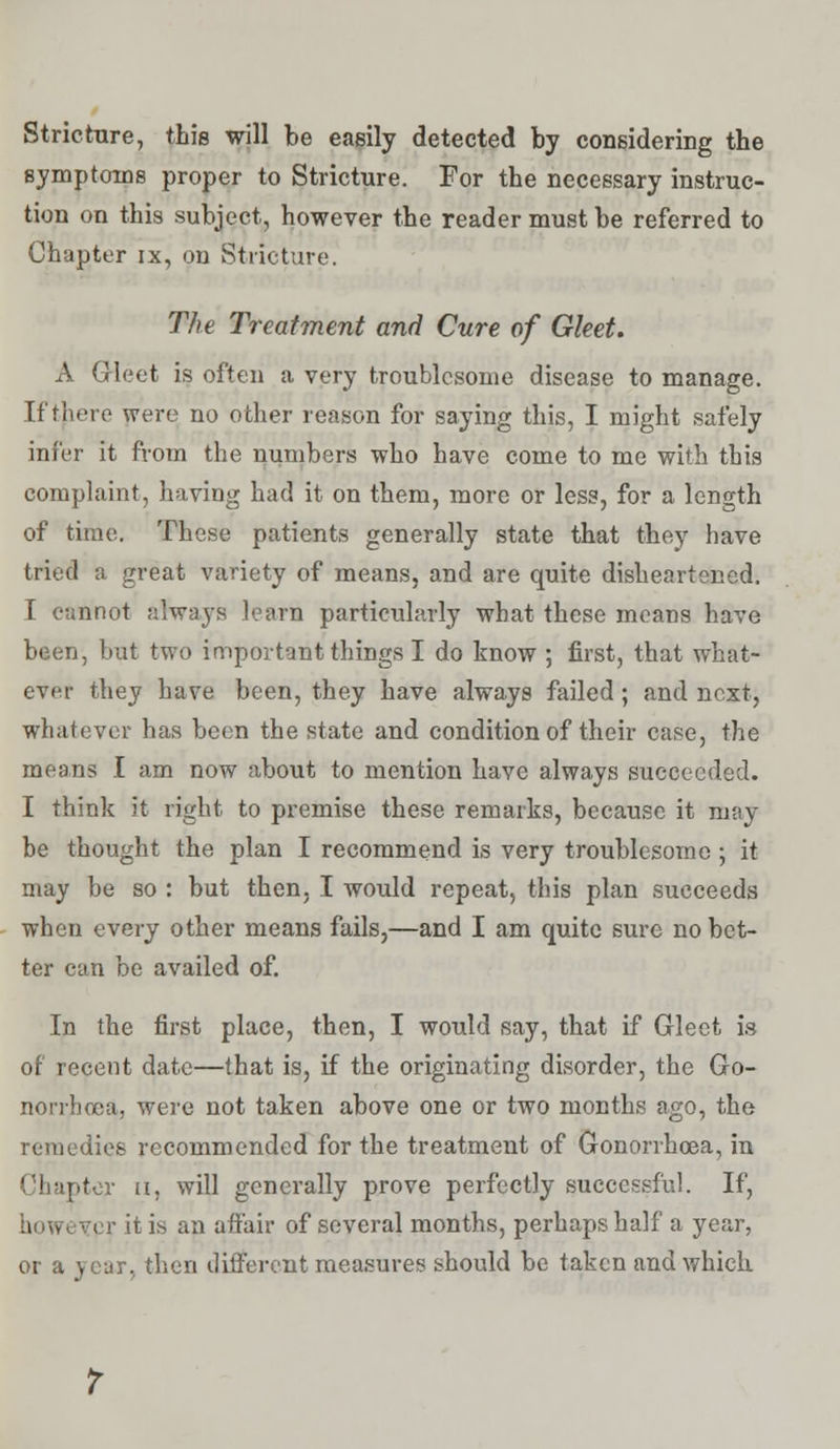 Stricture, this will be easily detected by considering the symptoms proper to Stricture. For the necessary instruc- tion on this subject, however the reader must be referred to Chapter ix, on Stricture. The Treatment and Cure of Gleet. A Gleet is often a very troublesome disease to manage. If there were no other reason for saying this, I might safely infer it from the numbers who have come to me with this complaint, having had it on them, more or less, for a length of time. These patients generally state that they have tried a great variety of means, and are quite disheartened. I cannot always learn particularly what these means have been, but two important things I do know ; first, that what- ever they have been, they have always failed; and next, whatever has been the state and condition of their case, the means I am now about to mention have always succeeded. I think it right to premise these remarks, because it may be thought the plan I recommend is very troublesome; it may be so : but then. I would repeat, this plan succeeds when every other means fails,—and I am quite sure no bet- ter can be availed of. In the first place, then, I would say, that if Gleet is of recent date—that is, if the originating disorder, the Go- norrhoea, were not taken above one or two months ago, the remedies recommended for the treatment of Gonorrhoea, in Chapter u, will generally prove perfectly successful. If, i ; r it is an affair of several months, perhaps half a year, or a year, then different measures should be taken and which