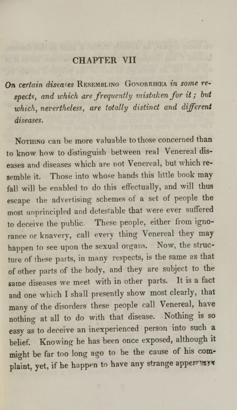 On certain diseases Resembling Gonorrhoea in some re- spects, and which are frequently mistaken for it; but which, nevertheless, are totally distinct and different diseases. Nothing can be more valuable to those concerned than to know how to distinguish between real Venereal dis- eases and diseases which are not Venereal, but which re- semble it. Those into whose hands this little book may fall will be enabled to do this effectually, and will thus escape the advertising schemes of a set of people the most unprincipled and detestable that were ever suffered to deceive the public. These people, either from igno- rance or knavery, call every thing Venereal they may happen to see upon the sexual organs. Now, the struc- ture of these parts, in many respects, is the same as that of other parts of the body, and they are subject to the same diseases we meet with in other parts. It is a fact and one which I shall presently show most clearly, that many of the disorders these people call Venereal, have nothing at all to do with that disease. Nothing is so easy as to deceive an inexperienced person into such a belief. Knowing he has been once exposed, although it might be far too long ago to be the cause of his com- plaint, yet, if he happen to have any strange apperm*