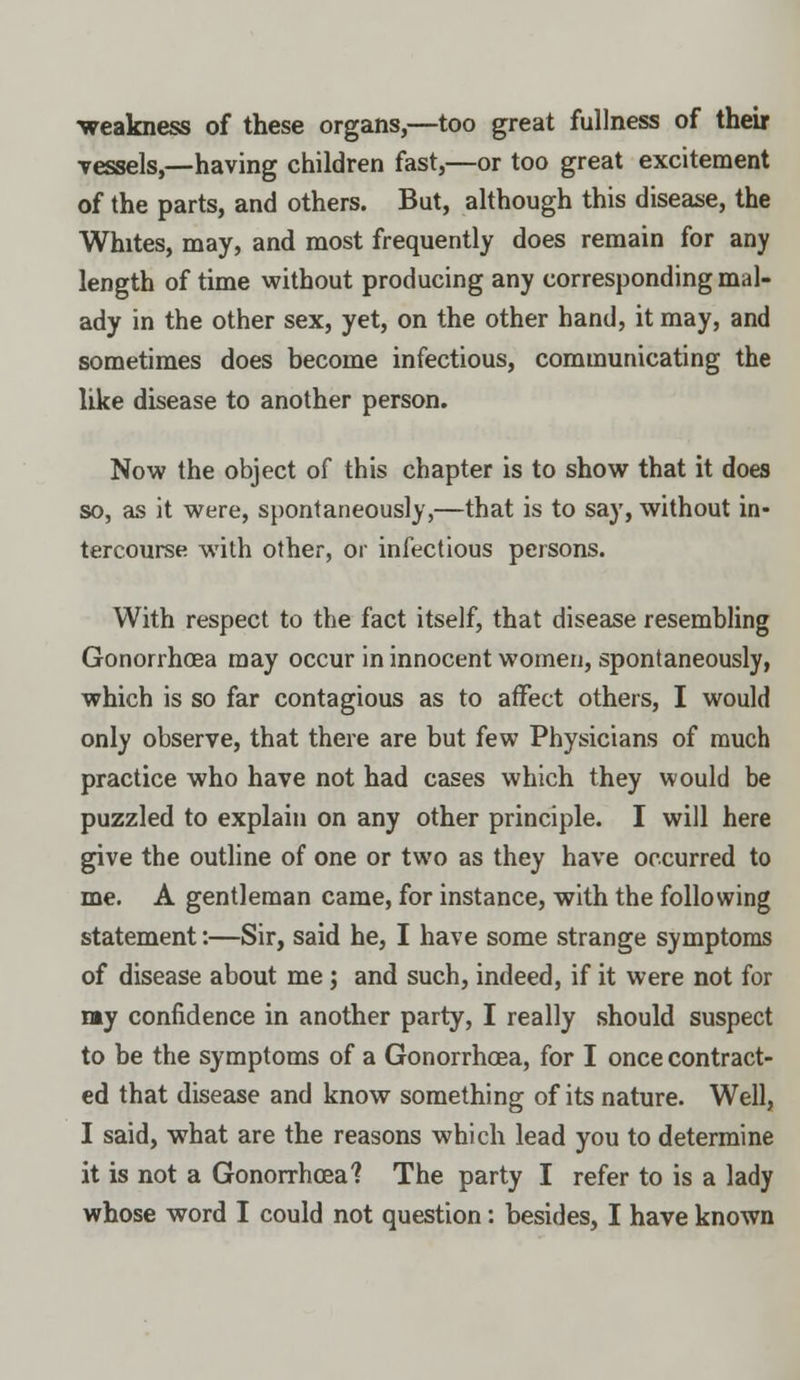 -weakness of these organs,—too great fullness of their vessels,—having children fast,—or too great excitement of the parts, and others. But, although this disease, the Whites, may, and most frequently does remain for any length of time without producing any corresponding mal- ady in the other sex, yet, on the other hand, it may, and sometimes does become infectious, communicating the like disease to another person. Now the object of this chapter is to show that it does so, as it were, spontaneously,—that is to say, without in- tercourse with other, or infectious persons. With respect to the fact itself, that disease resembling Gonorrhoea may occur in innocent women, spontaneously, which is so far contagious as to affect others, I would only observe, that there are but few Physicians of much practice who have not had cases which they would be puzzled to explain on any other principle. I will here give the outline of one or two as they have occurred to me. A gentleman came, for instance, with the following statement:—Sir, said he, I have some strange symptoms of disease about me; and such, indeed, if it were not for ay confidence in another party, I really should suspect to be the symptoms of a Gonorrhoea, for I once contract- ed that disease and know something of its nature. Well, I said, what are the reasons which lead you to determine it is not a Gonorrhoea? The party I refer to is a lady