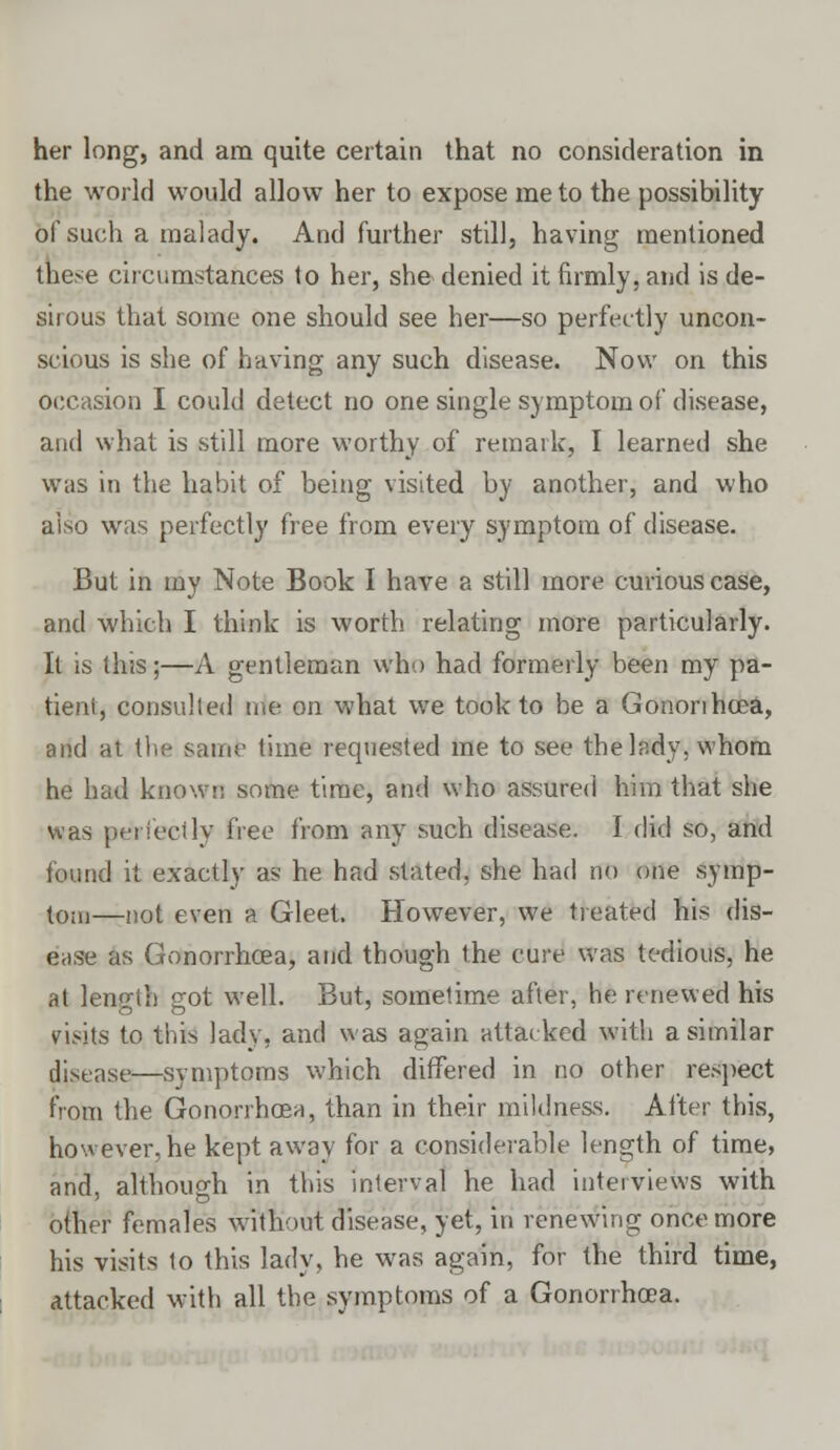 the world would allow her to expose me to the possibility of such a malady. And further still, having mentioned these circumstances to her, she denied it firmly, and is de- sirous that some one should see her—so perfectly uncon- scious is she of having any such disease. Now on this occasion I could detect no one single symptom of disease, and what is still more worthy of remark, I learned she was in the habit of being visited by another, and who also was perfectly free from every symptom of disease. But in my Note Book I have a still more curious case, and which I think is worth relating more particularly. It is this;—A gentleman who had formerly been my pa- tieni, consulted rrie on what we took to be a Gononheea, and at the same time requested me to see the lady, whom he had know;; some time, and who assured him that she was perfectly free from any such disease. I did so, and found it exactly as he had stated, she had no one symp- tom—not even a Gleet. However, we treated his dis- ease as Gonorrhoea, and though the cure was tedious, he at length got well. But, sometime after, he renewed his visits to this lady, and was again attacked with a similar disease—symptoms which differed in no other respect from the Gonorrhoea, than in their mildness. After this, however, he kept away for a considerable length of time, and, although in this interval he had interviews with other females without disease, yet, in renewing once more his visits to this lady, he was again, for the third time, Attacked with all the symptoms of a Gonorrhoea.