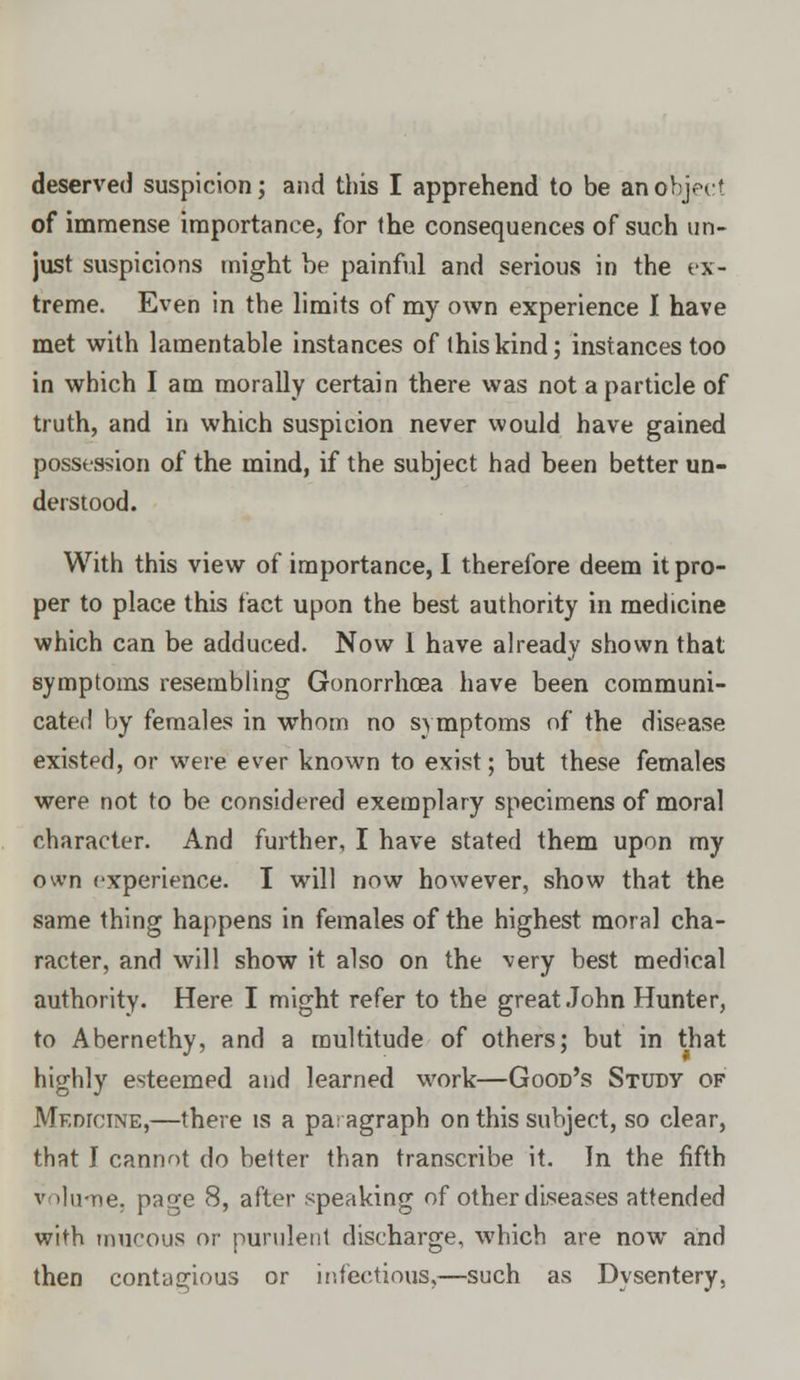 of immense importance, for the consequences of such un- just suspicions might be painful and serious in the ex- treme. Even in the limits of my own experience I have met with lamentable instances of this kind; instances too in which I am morally certain there was not a particle of truth, and in which suspicion never would have gained possession of the mind, if the subject had been better un- derstood. With this view of importance, I therefore deem it pro- per to place this fact upon the best authority in medicine which can be adduced. Now 1 have already shown that symptoms resembling Gonorrhoea have been communi- cated by females in whom no symptoms of the disease existed, or were ever known to exist; but these females were not to be considered exemplary specimens of moral character. And further, I have stated them upon my own experience. I will now however, show that the same thing happens in females of the highest moral cha- racter, and will show it also on the very best medical authority. Here I might refer to the great John Hunter, to Abernethy, and a multitude of others; but in that highly esteemed and learned work—Good's Study of MEnrciNE,—there is a paragraph on this subject, so clear, that I cannot do better than transcribe it. In the fifth v ilu-ne. page 8, after speaking of other diseases attended with mucous or purulent discharge, which are now and then contagious or infectious,—such as Dysentery,