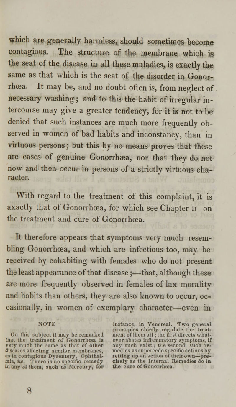 which are generally harmless, should sometimes become contagious. The structure of the membrane which is the seat of the disease in all these maladies, is exactly the same as that which is the seat of the disorder in Gonor- rhoea. It may be, and no doubt often is, from neglect of necessary washing; and to this the habit of irregular in- tercourse may give a greater tendency, for it is not to be denied that such instances are much more frequently ob- served in women of bad habits and inconstancy, than in virtuous persons; but this by no means proves that these are cases of genuine Gonorrhsea, nor that they do not now and then occur in persons of a strictly virtuous cha- racter. With regard to the treatment of this complaint, it is axactly that of Gonorrhoea, for which see Chapter n on the treatment and cure of Gonorrhoea. It therefore appears that symptoms very much resem- bling Gonorrhoea, and which are infectious too, may be received by cohabiting with females who do not present the least appearance of that disease;—that, although these are more frequently observed in females of lax morality and habits than others, they are also known to occur, oc- casionally, in women of exemplary character—even in NOTE instance, in Venereal. Two general principles chiefly regulate the treat- On this subject it may be remarked ment of them all; the first directs what- tnat the treatment of Gonorrhoea is ever abates inflammatory symptoms, if very much the same as that of other any such exist; the second, such re- diseases affecting similar membranes, medies as supercede specific actions by as in contagious Dysentery, Ophthal- setting up an action of theirown—pre- mia, &c There is no specific remedy cisely as the Internal Remedies do in in anv of them, such as .Mercury, for the cure of Gonorrhoea.